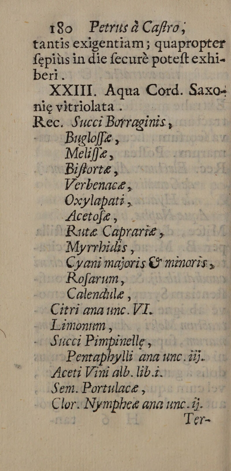 tantis exigentiam; quapropter fepiüs in die fecuré poteft exhi- ber. XXIII. Aqua Cord. Saxo nie vitriolata . | Rec. Jucci Borragints , - Buglo[p &amp; | Meliffe , Biflorte , Verbenace , Oxylapat: , Aceto[ , Rute Caprarie , Myrrhbisüs j Cyani majoris € mznoris Rofarum , ' Calendule , Citri ana unc. VI. Iamonnm , Succ Pimpinelle , ; Pentaphyylli: ana unc . i5. ceti Vini alb. lib.z. Sem. Portulace , Clor. apa ana umc. i1. Ter-