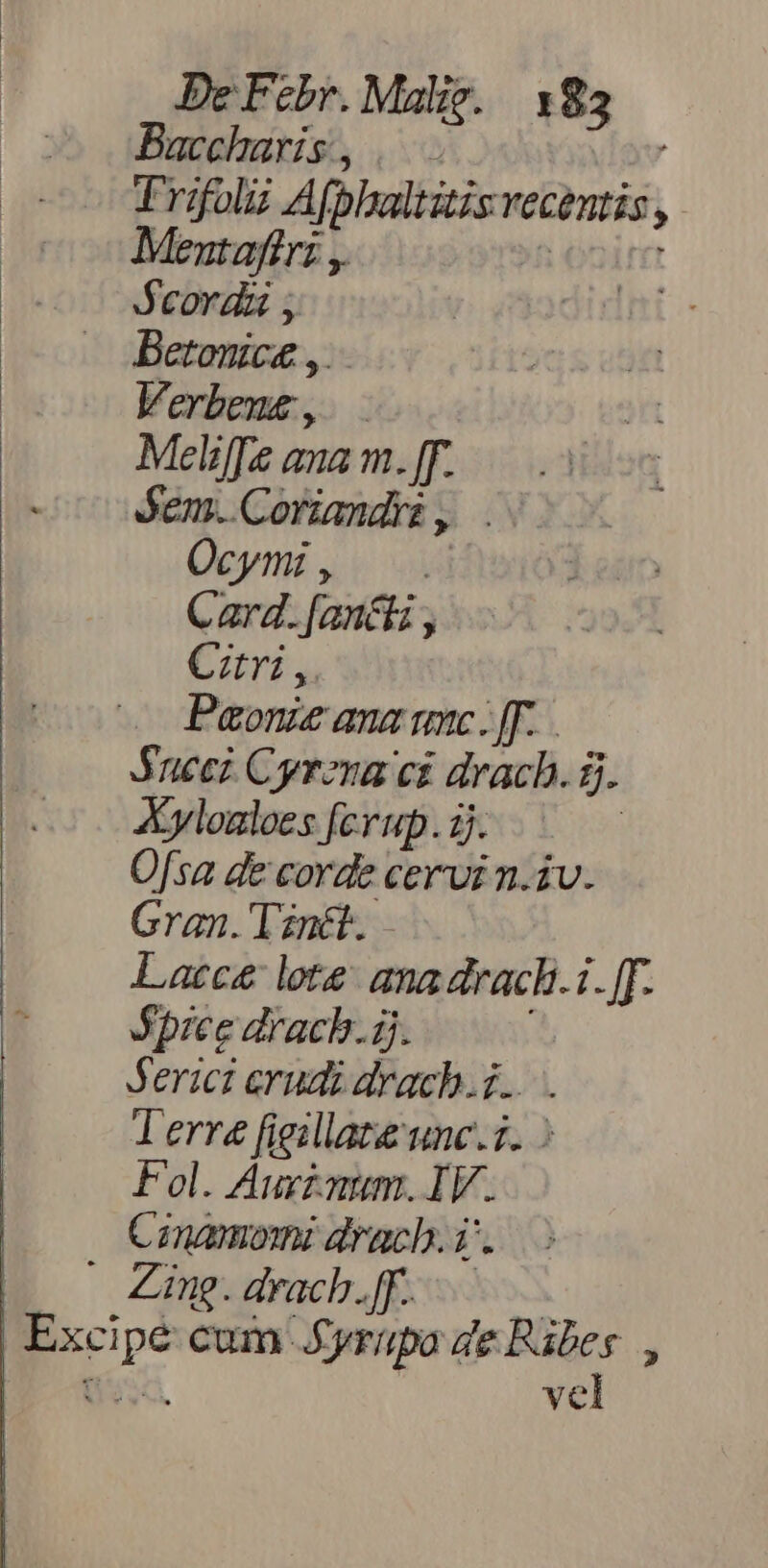 Baccharis, |. Trifol Afphaltitisy Vecentis ; Mentaftri ,. Jcorda , Betonic£ ,, ! Verbeue, — Meliffe ana m. [T. óem..Coriandri, . Ocymi, C ard. Janci , Cztri ,. Paonze ana mc. [F. JSuecz Cyrena ci drach. à. Ayloaloes ferup. ij. Ofsa de corde cervi n.iv. Gran. Tznét.. Lacce lote ana drach.1. [[. Spice drachb.ij. Jerici erudi drach.i... . Terre figillate unc.7. : Fol. Auxzaum. I v. Conamomi drach.i. Zing. drach.ff. por cum Jyriupa de Rabes., vel