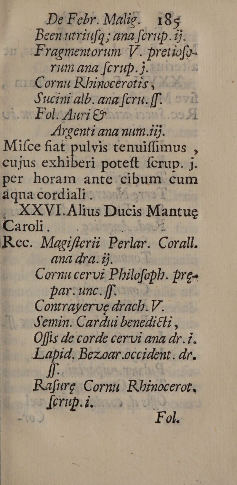 Been utriufq; ana [erup.1j. Fragmentorum. V. pretio[o- rum qua [crup. 7. : Cornu Rhinocerot?s , Jucmi alb. aua [cru. ff. Fol. Auri €$ Argenti ana num.15. Miíce fiat pulvis tenuiffimus » cujus exhiberi poteft ícrup. j. per horam ante cibum. cum áqua cordiali . . KXVI.Alius Ducis Mantue «Caroli... Rec. Magifieri Perlar. Corall. ana dra. j. Cornu cervi Philofoph. pre- por. unc. [f | G ontrayerue drach. V. Jemin. Cardui benedicti , Offis de corde cervi ana dr.1. Lapid. Bezoar.occident. dr. Rafure Cornu Rnocerot, NET rin at F ol.