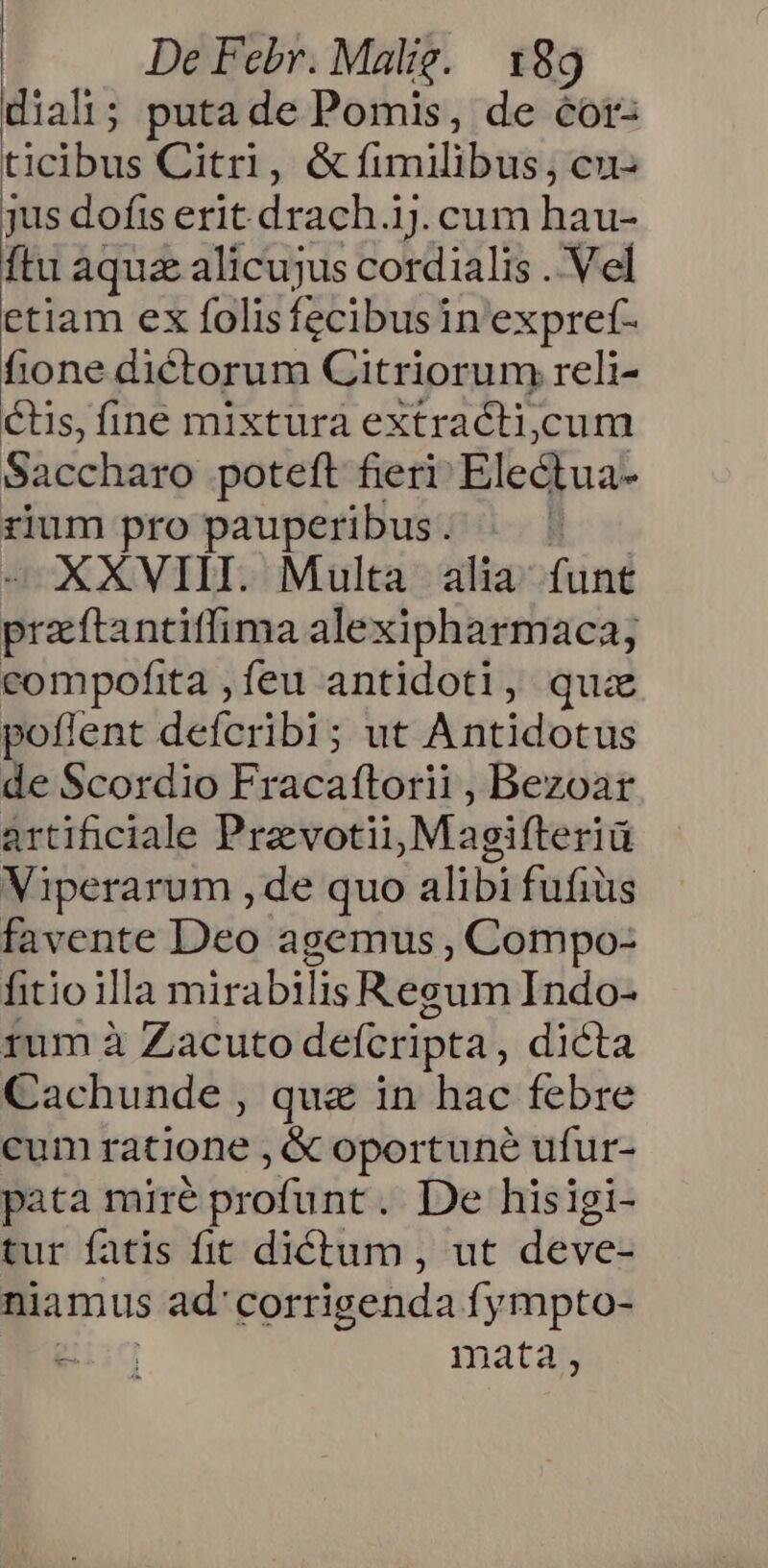 diali; puta de Pomis, de cor- ticibus Citri, &amp; fimilibus, cu jus dofis erit drach. 1.cum hau- ftu aquz alicujus cordialis .'Vel etiam ex folisfecibusin expref- fione dictorum Citriorum reli- Cis, fine mixtura extracti,cum Saccharo poteft fieri Ele&amp;kua rium pro pauperibus. | XXVIII. Multa alia ond rasa ntifima alexipharmaca; compofita ,feu antidoti, quz poflent defoibits ; ut Antidotus de Scordio Fracaftorii , Bezoar artificiale Pravotii, Magifteriü Viperarum , de quo alibi fufiüs favente Deo agemus , Compo- fitio illa mirabili is Regum Indo- rum à Zacuto defcripta, dicta Cachunde , qua in hac febre cum ratione , &amp; oportuné ufur- pata miré profunt. De hisigi- tur fatis fit dictum , ut deve- niamus ad'corrigenda fympto- TRU mata,