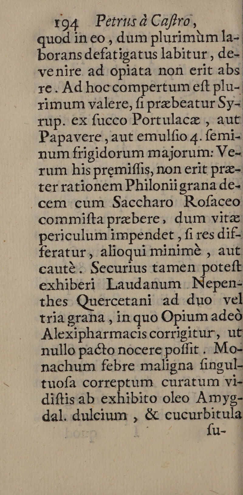 quod in eo , dum plurimüm la- borans defatigatus labitur, de-. venire ad opiata non erit abs re. Ad hoccompertum eft plu-| rimum valere, fi przbeatur Sy- rup. ex fucco Portulacz , aut Papavere , aut emulfio 4. femi- num frigidorum majorum: Ve- rum his premiffis, non erit pra- ter rationem Philoniigrana de- .cem cum Saccharo Rofaceo commifta prebere, dum vitz periculum impendet , fi res dif- feratur, alioqui minimé , aut caute. Securius tamen poteft exhiberi Laudanum .Nepen- thes Quercetani ad duo vel triagrana , in quo Opium adeó Alexipharmaciscorrigitur, ut nullo pacto nocere poffit ... Mo- nachum febre maligna fingul- tuofa correptum curatum vi- diftisab exhibito oleo Amyg- dal. dulcium , &amp; ucc ll-