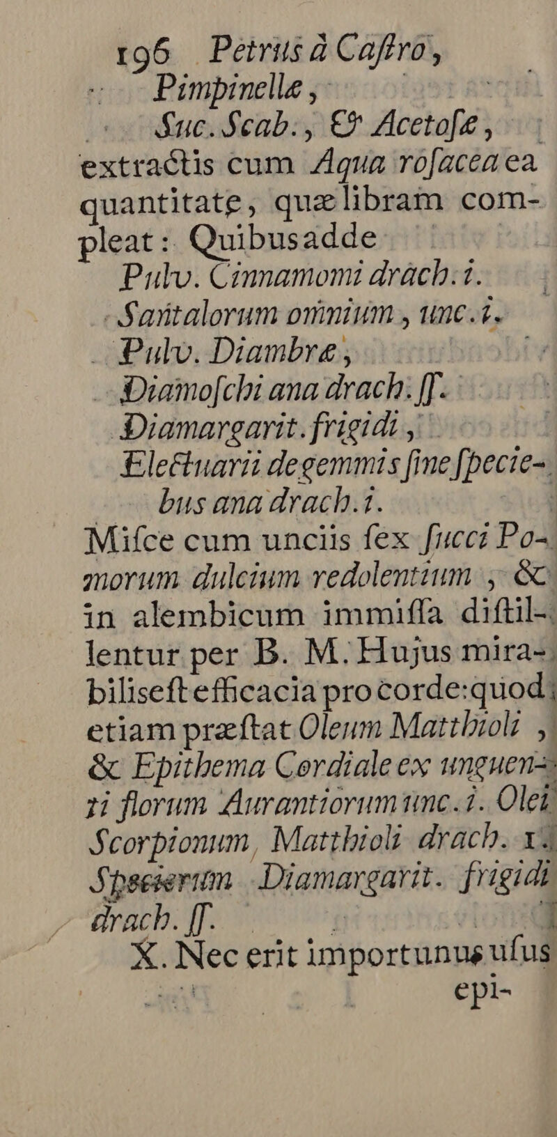 rg6 Peétrüs à Caffro, Pimpinedle, .—— | nut Rucifeab:y € Aceta[e y: extractis cum Z1qua ro[acea ea. quantitate, quzlibram com- pleat :: Quibusadde Pulv. Cimnamomi drácb.i..— Saiitalorum ommium , unc... — . Pulv. Diambre , Diamo[chi ana drach. [J. Diamargarit. frigidi , £lectuarii degemmis [ime [pecie-. c busana drach.i. | Mifce cum unciis fex fucci Po^ morum. dulcium vedolentium |, &amp; in alembicum immiffa diftil-. lentur per B. M. Hujus mira-; biliseft efficacia pro corde:quod; etiam praftat Oleum Mattioli | &amp; Epitbema Cordiale ex unguen- 1i florum Aurantiorum imc. i. Olei Seorpionum, Matthioli drach. x4 JSpseieriam. .Diamargarit. frigidt dracb. [. f don. X. Nec erit importunus ufus €pi-