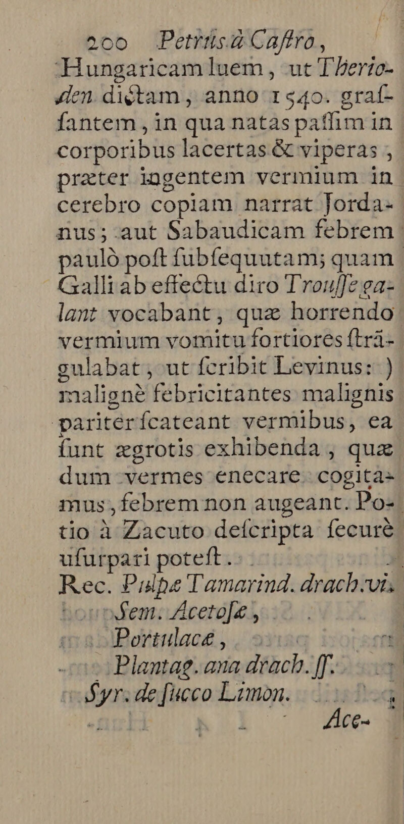 Hungaricamluem, ut Tberto- Jen. dictam , anno 1 540. graf- fantem , in qua natas paffim in corporibus lacertas &amp; viperas prater iogentem vermium in cerebro copiam narrat Jorda- nus;.aut Sabaudicam febrem | pauló poft fubfequutam; quam | Galli ab effectu diro Trouffesga- lant vocabant, quz horrendo vermium vomitu fortiores ftrá- gulabat; ut fcribit Levinus: ) 1naligné febricitantes malignis par itér íÍcateant vermibus, ea funt zgrotis exhibenda , qua dum vermes enecare. cogitas mus , febrem non augeant. Po-. tio à Zacuto deícripta fecuré ufurpari poteft. . Rec. Paulpe « Tamarind. drachvi fem: Aceto[e , | i Portulace , él Plantae. ana drach. [. Min Vinsv qi wid Laudi | ^ Zw.
