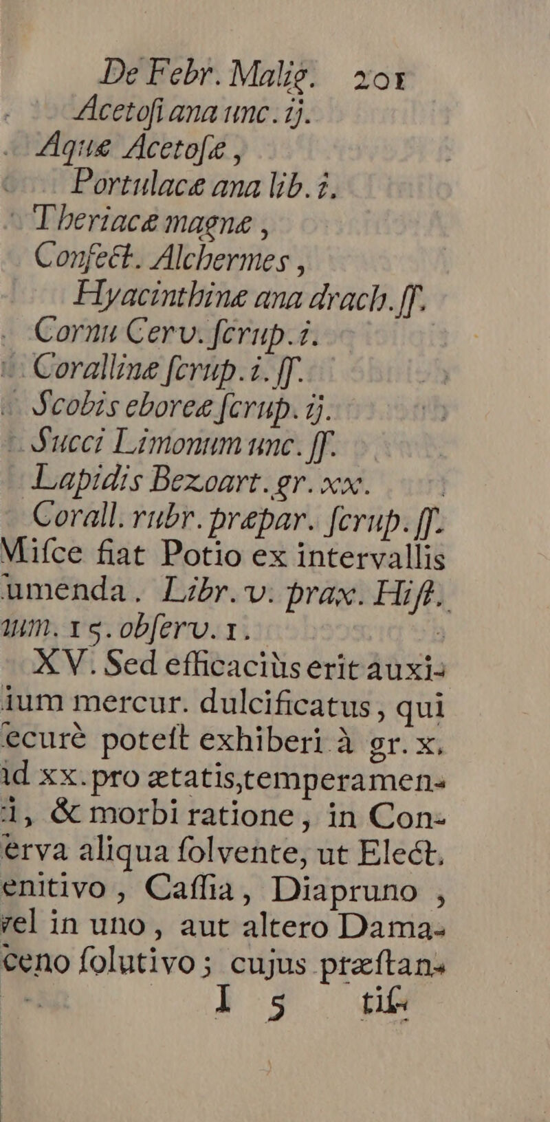 Acetofi ana unc. ij. 4Aque Acetofz , Portulace ana lib.i. - Theriace magne , Confect. Alcbermes , Flyacintbine ana drach. ff. . Cornu Cerv. ferup.i. ^ Coralliue [crup.i. [. « &amp;cobis eboree [crup. ij. -Aucci Limonum unc. [. Lapidis Bexoart. gr. xx. | Corall. rubr. prepar. ferup. [. Mifce fiat Potio ex intervallis umenda. Libr.v. prax. Hift. 1um. x s. obfer. 1. 3 XV. Sed efficaciüs erit auxi- ium mercur. dulcificatus , qui ecuré poteft exhiberi à gr. x, id xx.pro etatistemperamen- 1, &amp; morbi ratione, in Con- erva aliqua folvente, ut Elect, enitivo , Caffia, Diapruno , vel in uno, aut altero Dama. ceno folutivo; cujus ptaftan. l5 nt
