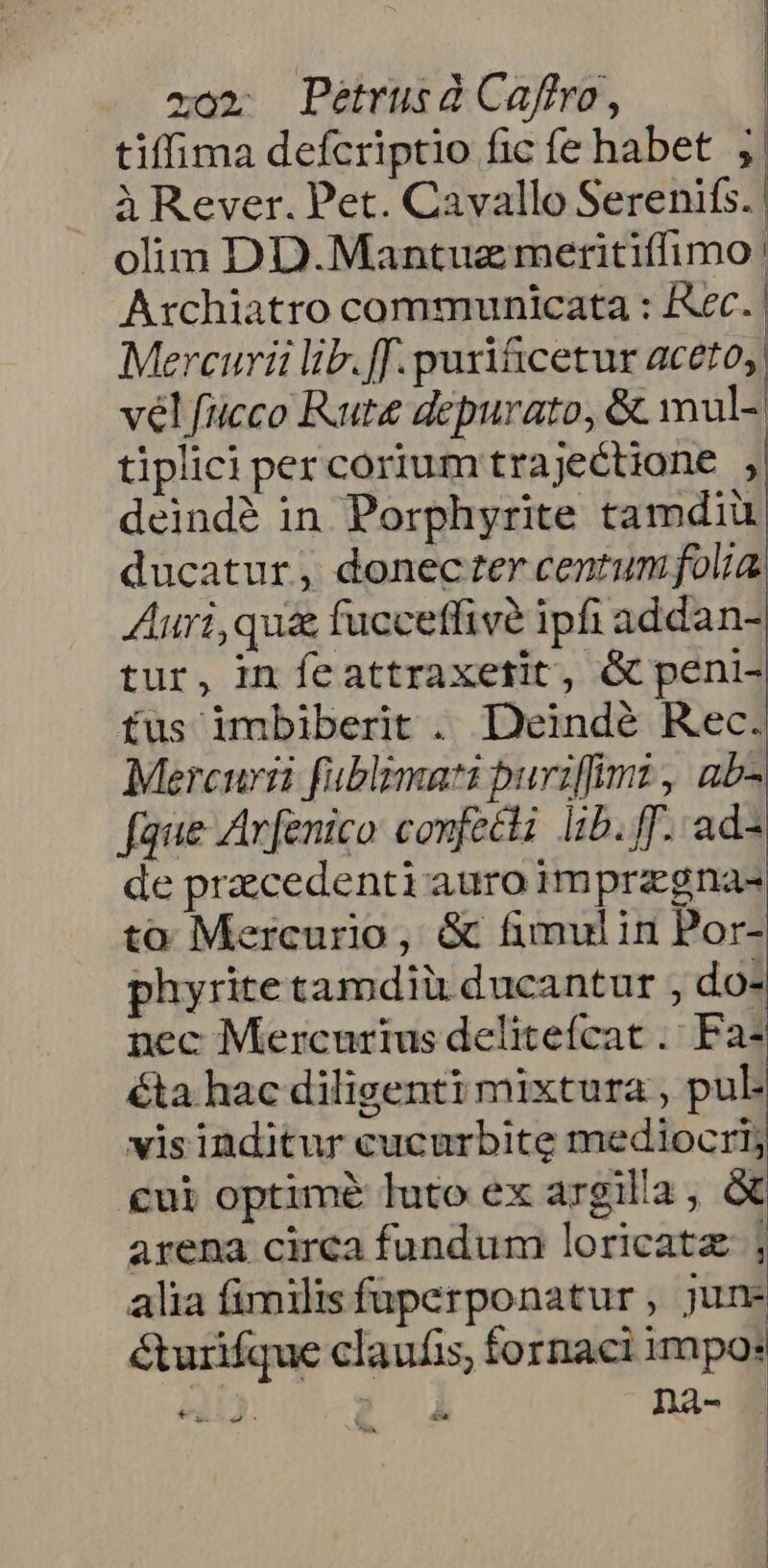 tiffima defcriptio fic fe habet j| à Rever. Pet. Cavallo Serenifs. olim DD.Mantuz meritiffimo: Archiatro communicata : ec. | Mercurii lib. f. puri&amp;cetur aceto, vél fucco Rute depurato, &amp; mul- tiplici per corium trajectione , deindé in Porphyrite tamdiu ducatur, donectercentumfolia Auri,qu&amp; fucceffivé ipfi addan- tur, in feattraxefit, &amp; peni- fus imbiberit . Deindé Rec. Mercurii fublzmati puriffimi , ab- faue Arfenico confeci lib. ff. ad- de pracedenti auro imprzgna- to Mercurio, &amp; fimulin Por- phyrite tamdiü ducantur , do- nec Mercurius delitefcat . Fa- éta hac diligenti mixtura , pul- visinditur cucurbite mediocri; cui optimé luto ex argilla, à arena circa fundum loricatz ; alia fimilis fuperponatur , june &amp;urifque claufis, fornaci impo: ); à nà- vRce.