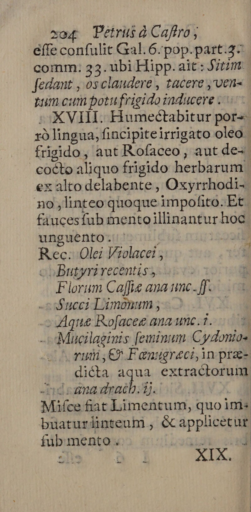 xo Petrus à Caftro; effe confulit Gal. 6.pop.part.2- comm: 23. ubi Hipp. ait: J/tzm. [edant , osclaudere , tacere ,'ven- num cum potufrigido raducere i0 XVIII. Humectabitur por zó lingua, fincipiteirrigato oleo frigido, aut Rofaceo, aut de« cocto aliquo frigido herbarum ex alto delabente , Oxyrrhodi- no linteo quoque impofito.Et faucesfub mentoillinantur hoc wnpwentozutoculó us mur1599d Rec: Olei Violacei ; m coButyri recentis,  Florum Caffe ana unc. [f- Succ; Liumonum y - hi - Aque Rofacee ana unc. 7. Mucilaginis [eminum Cydonios vum E? Fanugreci, in prae- dicta aqua extractorunm. Aid cana dyacb. 2). Mifce fiat Limentum, quo ini« buaturlinteum , écapplicetur fub. mento .. idt co -
