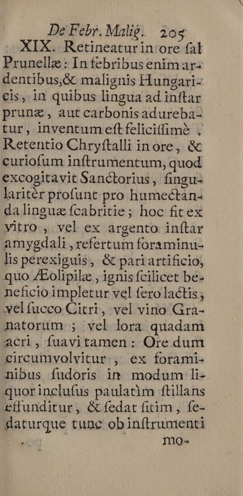 XIX. Retineaturin ore fal Prunelle: In febribus enimar- dentibus, &amp; malignis Hunsgari- eis, in quibus lingua ad inftar prung, aut carbonis adureba- tur, inventum eftfelicitffimà , Retentio Chryftalli inore, &amp; curiofum inftrumentum, quod excogitavit Sanctorius, fingu- laritér profunt pro humectán- dalinguz fcabritie; hoc fitex vitro , vel ex argento inftar amygdali , refertum foraminu- lis perexiguis, &amp; pari artificio, quo ZLEolipilz , ignis fcilicet be- neficio impletur vel fero lactis ; yelfucco Citri, vel vino Gra- natorum ; vel lora quadam acr, fuavitamen : Ore dum circumvolvitur., ex forami- nibus fudoris in modum li- quorinclufus paulatim ftillans effunditur, &amp;fedat fitim, fe- gaturque tunc obinítrunmenti | mo-