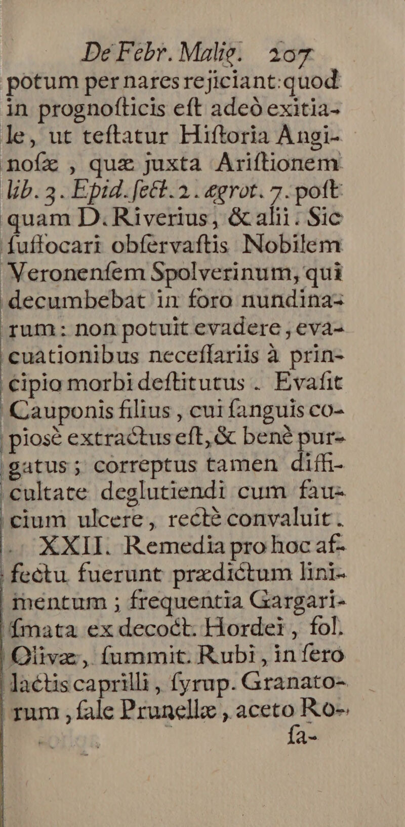 potum per naresrejiciant:quod in prognofticis eft adeó exitia- le, ut teftatur Hiftoria Angi- noíz , quz juxta Ariftionem lib. 3. Epid. fett. 2. &grot. 7. pott quam D. Riverius, & alii. Sic fuffocari obfervaftis Nobilem Neroneníem Spolverinum, qui decumbebat in foro nundina- rum: non potuit evadere , eva- oxide neceffariis à prin- |€ipio morbidefüitutus . Evafit Cauponis filius , cui fanguis co- | piosé extractus eft, & bené pur- |gatus; correptus tamen difh- .cultate deglutiendi cum fàu- cium ulcere, recté convaluit. i. XXII. Remedia pro hoc af- fectu. fuerunt praedictum lini- mentum ; frequentia Gargari- fmata ex decoct. Horde: , fol. Oliva, fummit. Rubi, in fero lactis caprilli , fyrup. Granato- rum , fale Prunellz ;. m Ro- i a