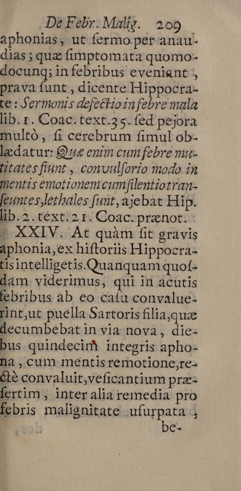 aphonias, ut fermo pet anau- dias ; quz fimptomata quomo- docunq; infebribus eveniant prava funt , dicente Hippocra- te : fermonis defectioinfebre mala lib. t. Coac.text.3 5. fed pejora multó, fi cerebrum fimul ob- ledatur: ue enim cum febre miu- Htatesfiunt , conuul[orio modo in Inentis emotionem cumflentiotran- feuntes,lethales funt, ajebat Hi p. lib. 2. text. 2.1. Coac. pranot. | XXIV. At quàm fit gravis Aphonia, ex hiftoriis Hippocra- tisintelligetis.Quanquam quof. dám. viderimus, qui in acutis febribus ab eo caíu convalue: rint;ut puella Sartoris filia,quae decumbebat in via nova, die- bus quindecimà integris apho- na ,cum mentis remotione,re- été convaluit;veficantium pra- fertim , inter alia remedia pro febris malignitate ufurpata j | be-