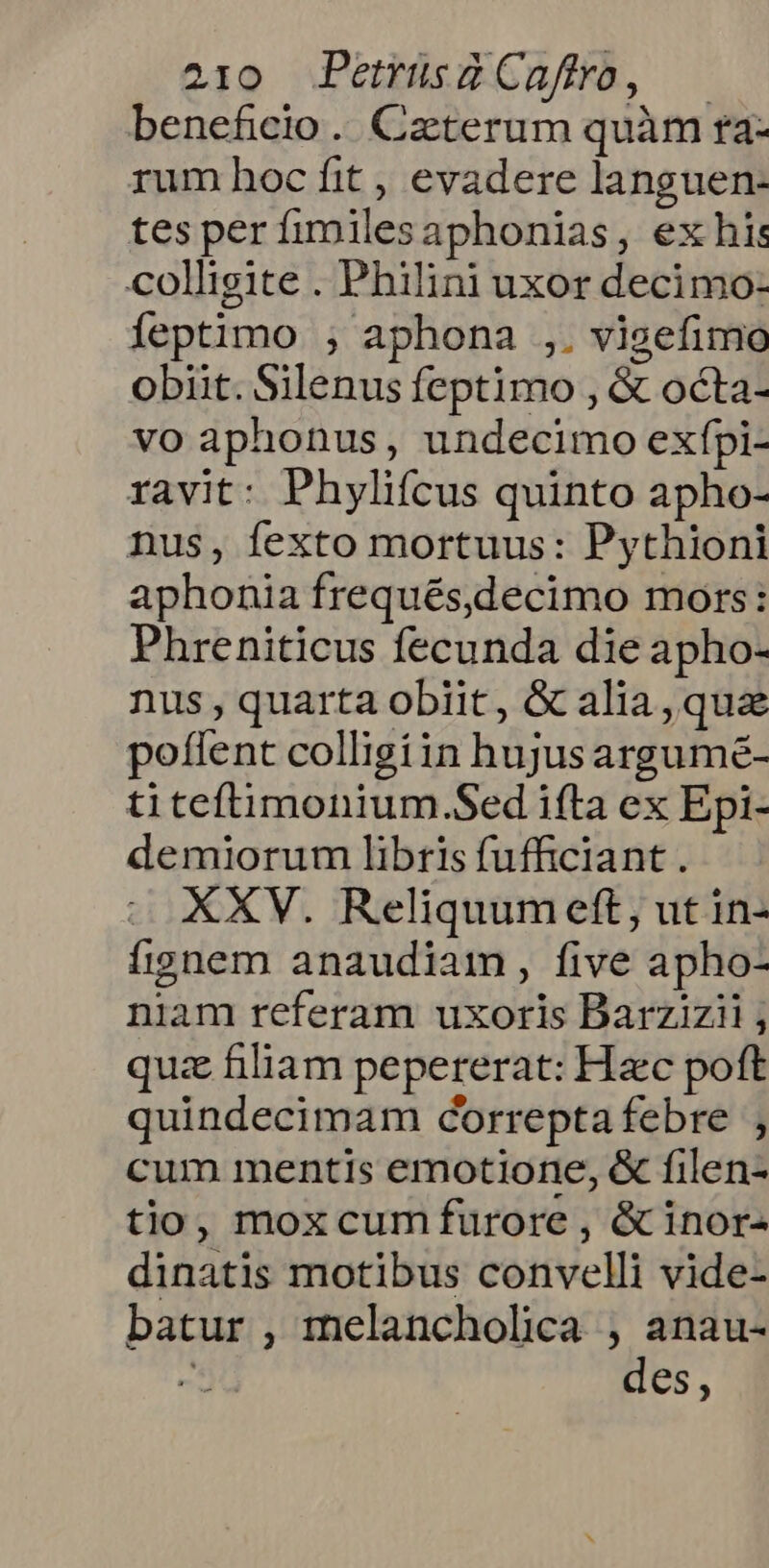 beneficio. Cztterum quàm ra- rum hoc fit , evadere languen- tes per fimilesaphonias, ex his colligite . Philini uxor decimo: Íeptimo ;, aphona ,. vigefimo obiit. Silenus feptimo , &amp; octa- vo aphonus, undecimo exfpi- ravit: Phylifcus quinto apho- nus, fexto mortuus: Pythioni aphonia frequés,decimo mors: Phreniticus fecunda die apho- nus , quarta obiit, &amp; alia, qua potent colligiin hujusargumé- ti teftimonium.Sed ifta ex Epi- demiorum libris fufficiant . XXV. Reliquumett, ut in- ífignem anaudiam, five apho- niam referam uxoris Barzizii , quz filiam pepererat: Hzc poft quindecimam correptafebre cum mentis emotione, &amp; filen- tio, moxcumfurore , &amp; inor- dinatis motibus convelli vide- batur , melancholica , anau- : des,