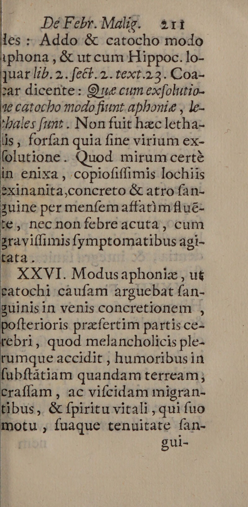 les : Addo & catocho modo iphona , & ut cum Hippoc. lo- quar I5. 2.. fect. 2. text.23. Coa- zar dicente: Que cum exf[olutio- 1e catocho modo fiunt. aphonis y le- 'hales funt . Non fuit hzc letha- lis, forfan quia fine virium ex- folutione. Quod mirum certé in enixa , .copiofiffimis lochiis exinanita,concreto & atro fan- ?uine per menfem affatim flue- te, nec nonfebre acuta, cum 2ravi(limisfymptomatibus agi- tata. : ! XXVI. Modusaphoniz , ut gatochi caufam arguebat fan- suinisin venis concretionem , pofterioris praefertim partis ce- 'ebri, quod melancholicis ple- umque accidit , humoribusin fubftáàtiam quandam terream; craffam , ac vifcidam migran- tibus, & fpiritu vitali , qui fuo motu , fuaque tenuitate fan- gui-