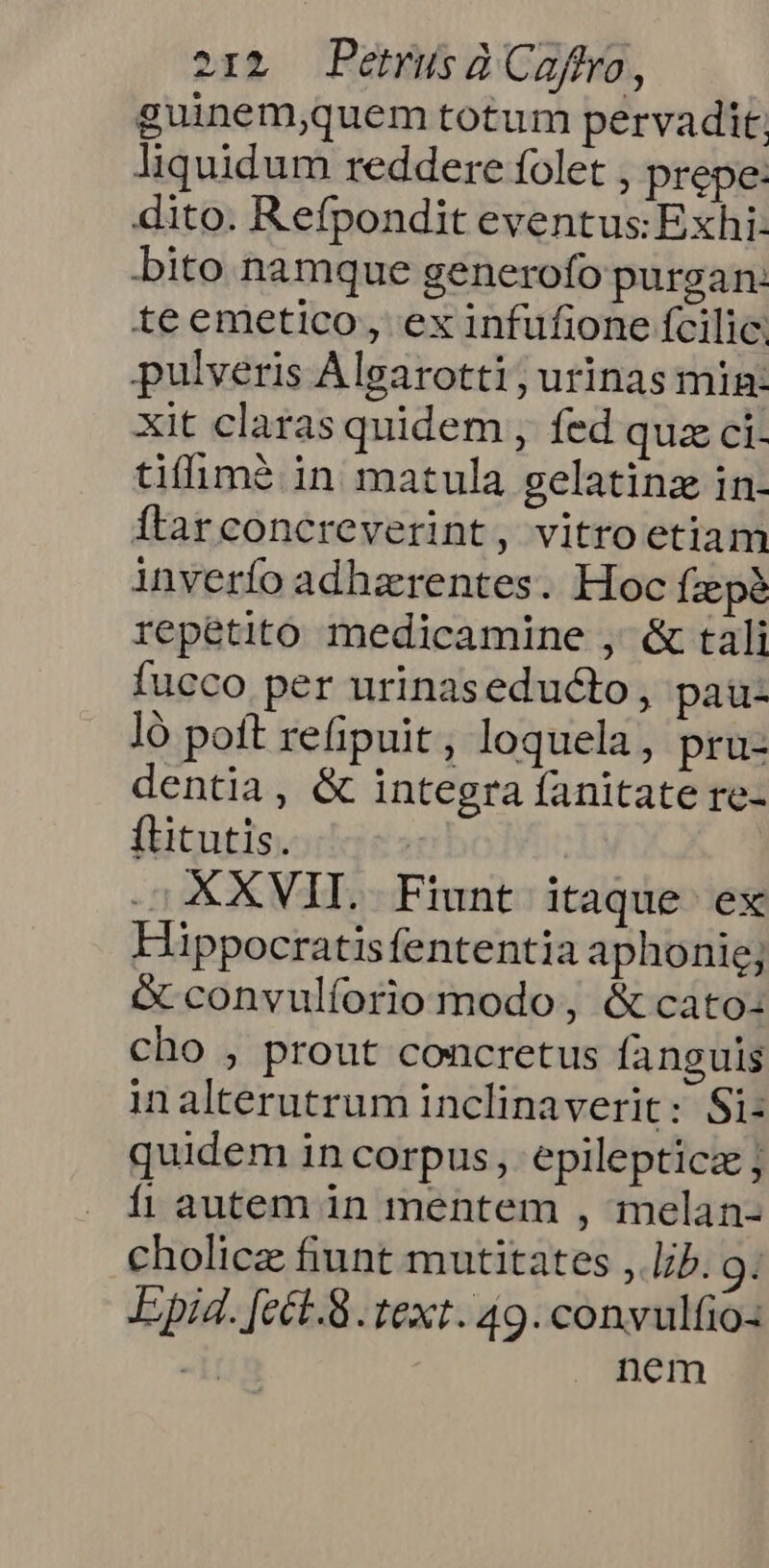 guinem,quem totum pervadit. liquidum reddere folet , prepe: dito. Refpondit eventus: Exhi- bito namque generofo purgan: teemetico, ex infufione ícilic. pulveris Algarotti ; urinas min: xit claras quidem , fed quz ci. tiffim? in matula gelatinz in- Ítarconcreverint, vitro etiam inverío adhaerentes. Hoc fzepà repetito medicamine , &amp; tali fucco per urinaseducto, pau- ]ó poft refipuit, loquela, pru- dentia, &amp; integra fanitate re- ftitutis. | .; XXVII. Fiunt itaque ex Hippocratisfententia aphonie; &amp; convulíorio modo, &amp; cato: cho , prout concretus fanguis inalterutrum inclinaverit: Si: quidem in corpus, epilepticz; fi autem in mentem , melan- cholicz fiunt mutitates , lb. 9: Epid. [ect.8. text. 49. convulfio- nem