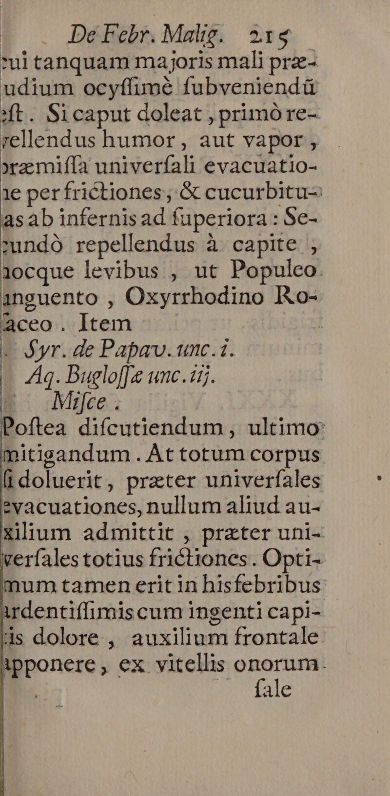 | | t o. DeéFebrnMalg. 2:54 ui tanquam majoris mali prae- udium ocyflimé fubveniendü «t. Sicaput doleat , primóre- rellendus humor, aut vapor , xamiffa univerfali evacuatio- 1e per frictiones ; &amp; cucurbitu- asab infernis ad fuperiora : Se- cundo repellendus à capite , 1ocque levibus , ut Populeo. anguento , Oxyrrhodino IXo- aceo. Item - yr. de Papa. unc.i. | Aq. Bugloffe unc.uj. E: Mie. Poftea difcutiendum , ultimo: mitigandum . Àt totum corpus [idoluerit, preter univerfales 2evacuationes, nullum aliud au- p admittit , prater uni- verfales totius frictiones . Opti- | mum tamen erit in hisfebribus irdentiffimis cum ingenti capi- ds dolore , auxilium frontale ipponere, ex vitellis mueren I. 6g Pate