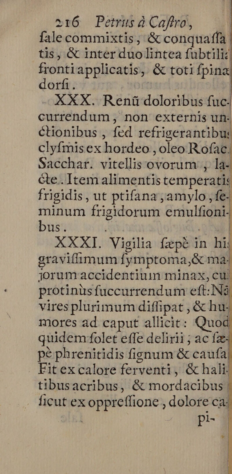 fale commixtis, &amp; conquaffa | tis, &amp; inter duolintea fubtiliz frontiapplicatis, &amp; toti fpina dorfi. | | XXX. Renáü doloribus fuc. currendum , non externis un- étionibus , fed refrigerantibu: clyfmis ex hordeo , oleo R ofac; Sacchar. vitellis ovorum , la- Ge. Item alimentistemperatis frigidis, ut ptifana ,amylo , fe. minum frigidorum emulfioni- bus. owed XXXI. Vigilia fzpé in hij gravifimum fymptoma,&amp; ma: jorum accidentium minax, cuj protinüsfuccurrendum eft: Nà vires plurimum diffipat , &amp; hu: mores ad caput allicit: Quod quidem:folet efle delirii ; ac fze pe phrenitidis fignum &amp; caufa . Fitex calore ferventi, &amp;hali: tibusacribus, &amp; mordacibus | ficut ex oppreffione , dolore ca: pit- 9 Lr | J !