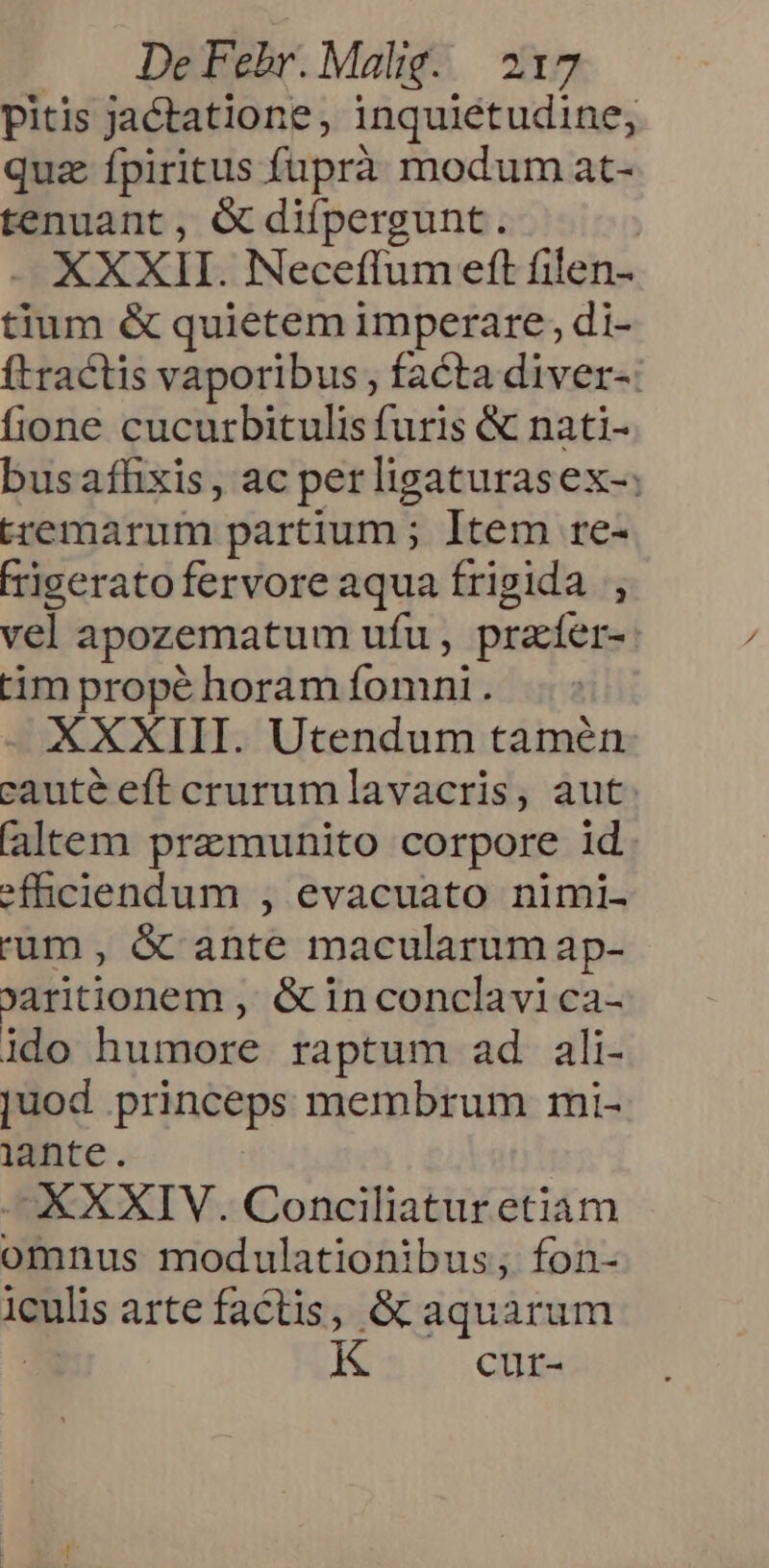 pitis jactatione , inquietudine, quz fpiritus fuprà modum at- tenuant, C difpergunt. XXXII. Neceffum eft filen- tium &amp; quietem imperare, di- ftractis vaporibus; facta diver-: fione cucurbitulis furis &amp; nati- busafhxis , ac per ligaturasex-; tremarum partium ; Item re- Figeratofervore aqua frigida , vel apozematum ufu , pracíer-: tim propé horam fomni . XXXIII. Utendum tamén cauté eft crurumlavacris, aut. (altem premunito corpore id efficiendum , evacuato nimi- 'um , &amp; ante macularum ap- oaritionem , &amp; in conclavi ca- ido humore raptum ad ali- juod princeps membrum mi- lante. XXXIV. Conciliatur etiam omnus modulationibus; fon- iculis arte factis, &amp; aquarum K cur-