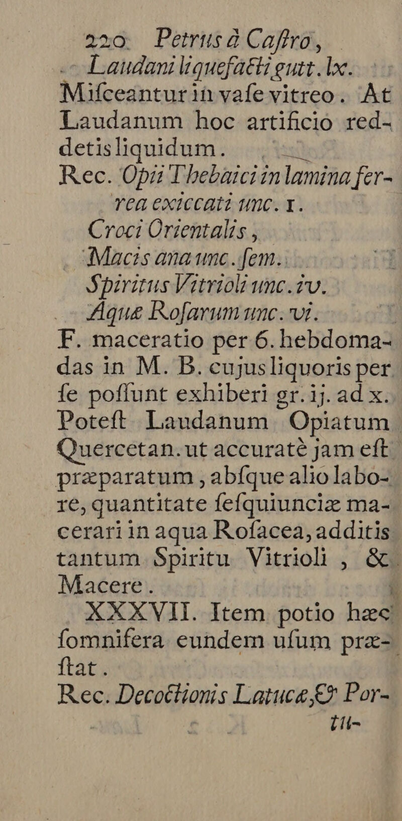 - Laudani liquefatt gutt . lx. Mfceanturin vafe vitreo. At Laudanum hoc artificio red- detisliquidum. ., Rec. Opi Thebaiciinlamina fer- Tea exiccati tmc. x. Croci Orientalis , Macis ana unc.[em. Spiritus Vitrioli unc.iv. Aque IKo[arum unc. wi. | F. maceratio per 6. hebdoma- das in M. B. cujusliquoris per fe poffunt exhiberi gr. ij. ad x. Poteft. Laudanum | Opiatum Quercetan. ut accuraté jam eft. praparatum , abfque alio labo- re, quantitate fefquiuncic ma- cerariin aqua R.ofacea, additis tantum Spiritu Vitriol , &amp;. Macere . ü XXXVII. Item potio hzc fomnifera eundem ufum pra- ftat. Rec. Decottionis Latuce €? Por- [i-