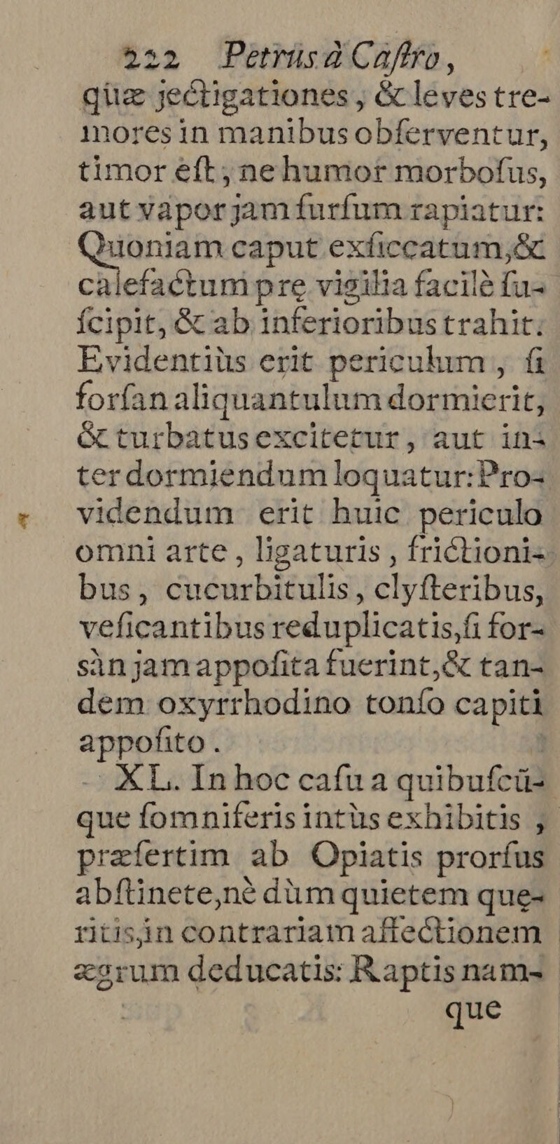 quz jeétigationes , &amp; leves tre- moresin manibusobferventur, timor eft; nehumor morbofus, aut vaporjam furfum rapiatur: —— caput exficcatum;&amp; efactum pre vigilia facile fu- Ícipit, Gc ab inferioribustrahit. Evidentiüs erit periculum , fi forían: aliquantulum dormicrit, &amp;turbatusexcitetur, aut ini terdormiendumloquatur:Pro- videndum erit huic periculo omni arte , ligaturis , frictioni«. bus, Ebrei , clyfteribus, veficantibus reduplicatis,fi for- sinjamappofita fuerint,&amp; tan- dem oxyrrhodino tonfo capiti appofito. . XL.Inhoccafua quibufcü- que fomniferis intüs exhibitis ,- praefertim ab Opiatis prorfus abflinete,né dim quietem que- ritisin contrariam affectionem earum deducatis: Raptis nam- | que —