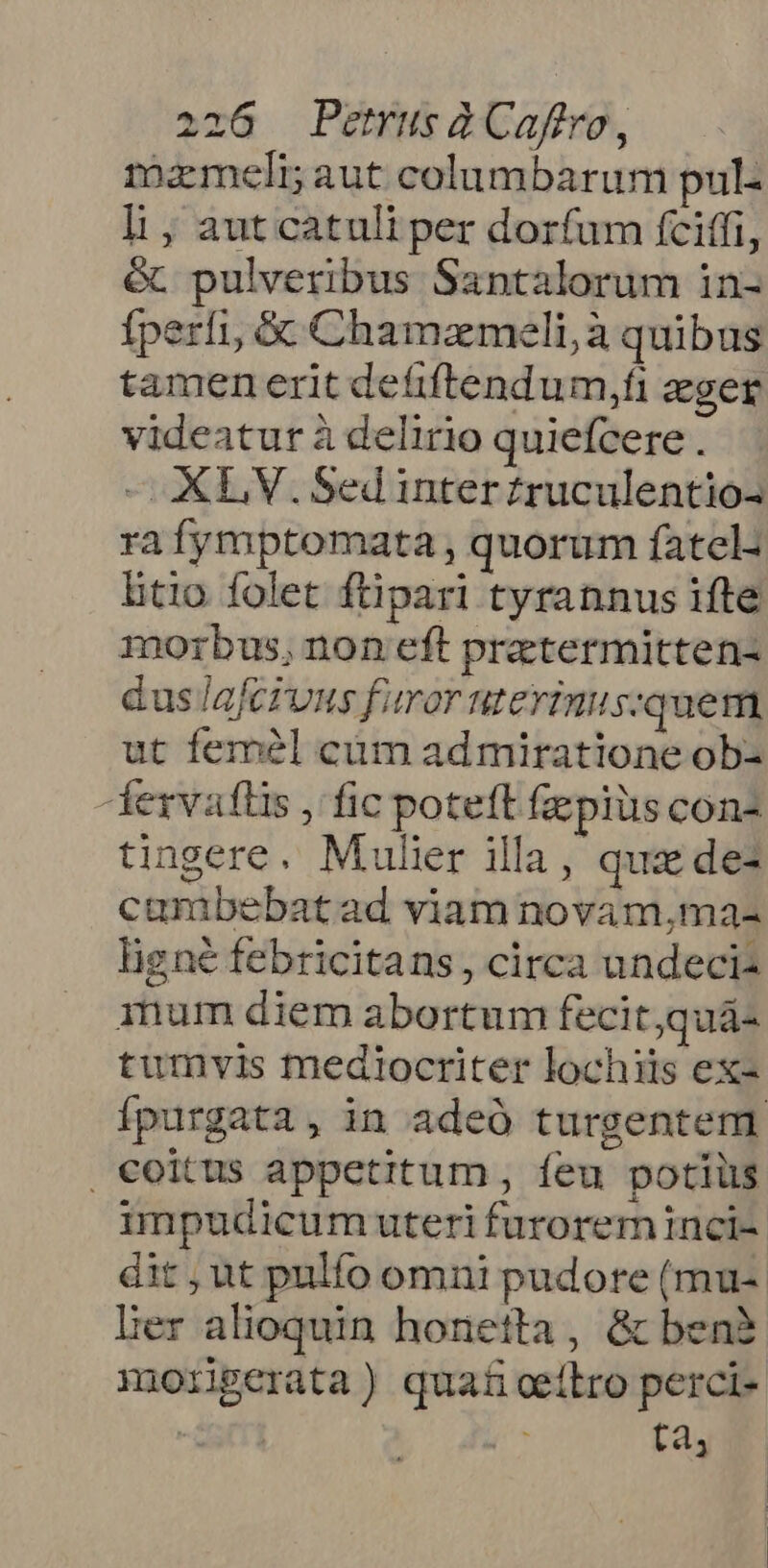 mixmeli; aut columbarum pul- li, aut catuli per dorfum fciffi, &amp; pulveribus Santalorum in- fperfi, &amp; Chamameli,à quibus tamen erit defiftendum,fi eger videatur à delirio quiefcere . — XL V.Sedinterzruculentio- ra fymptomata , quorum fatel- btio folet ftipari tyrannus ifte morbus, non eft prztermitten- dus lafcrunus furor HLEYTIRULS- quem, ut femél cüm admiratione ob- ezvaflis , fic poteft faepius con- tingere. Mulier illa, quz dez cumbebatad viam novam,ma- ligné febricitans, circa undeci- inum diem abortum fecit,quá- tumvis mediocriter lochiis ex- Ípurgata , in adeó turgentenm coitus appetitum, íeu potiüs impudicum uteri furorem nci-. dit,ut pulfo omni pudore (mu-. Der alioquin honetta, &amp; ben? morigerata) quat ceilro perci- | ta,