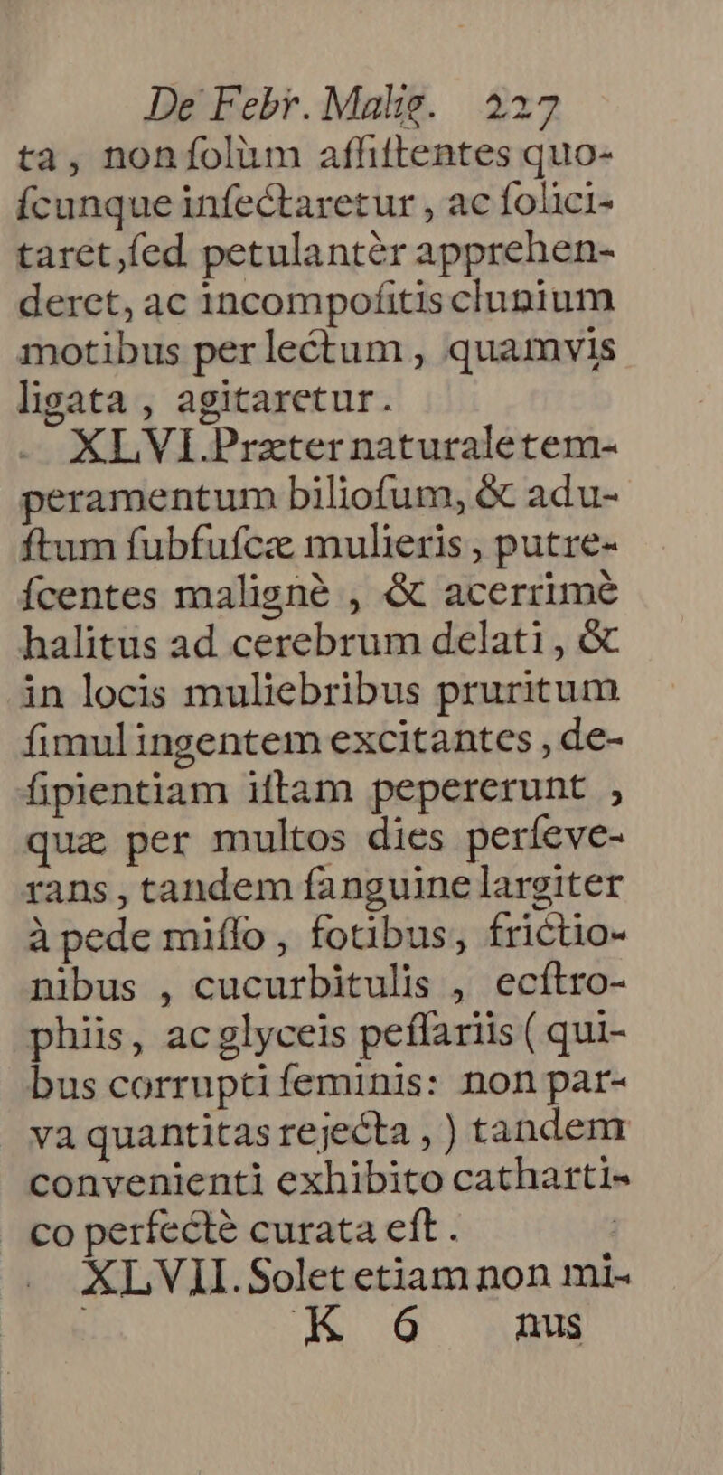 ta, nonfolum afhtlentes quo- fcunque infectaretur , ac folici- taret fed petulantér apprehen- derct, ac incompofitis clunium motibus per lectum , quamvis ligata , agitaretur. XLVI.Przter naturaletem- peramentum biliofum, &amp; adu- ftum fubfufcz mulieris , putre- Ícentes maligné , &amp; acerrime halitus ad cerebrum delati , &amp; in locis muliebribus pruritum fimulingentem excitantes , de- fipientiam iftam pepererunt , qua per multos dies períeve- rans , tandem fanguine largiter à pede miffo, fotibus, frictio- nibus , cucurbitulis , ecílro- phiis, ac glyceis peffariis ( qui- bus corruptifeminis: non par- va quantitas rejecta , ) tandem convenienti exhibito catharti- co perfecte curata eft . : XLVII.Solet etiam non mi- ! 6 nus