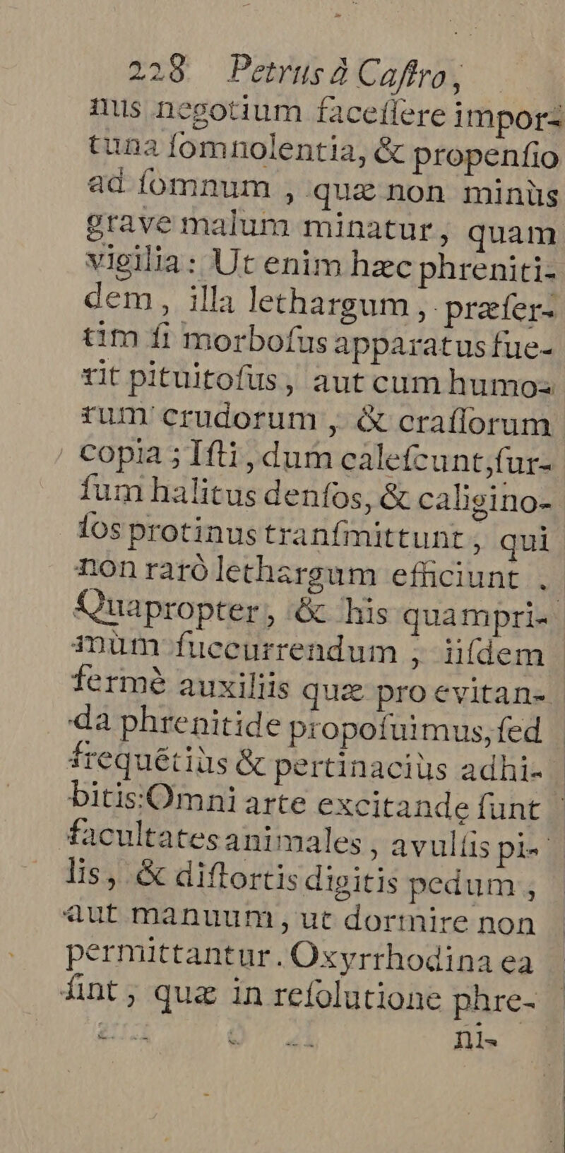 mus negotium faceflere impor tuna fomnolentia, &amp; propenfio ad íomnum , qua non minüs grave malum minatur, quam vieilia: Ut enim hzc phreniti- dem , illa lethargum ,. prafer- tim fi morbofus apparatus fue- rum crudorum , &amp; craílorum copia ; Iti, dum caletcunt;fur- fum halitus denfos, &amp; caligino- los protinustranfmittunt , qui da phrenitide propofuüimus, fed lis, &amp; diflortis digitis pedum , «aut manuum, ut dormire non permittantur . Oxyrrhodina ea Ánt; qua in refolutione phre- Eid QO 41i Ils