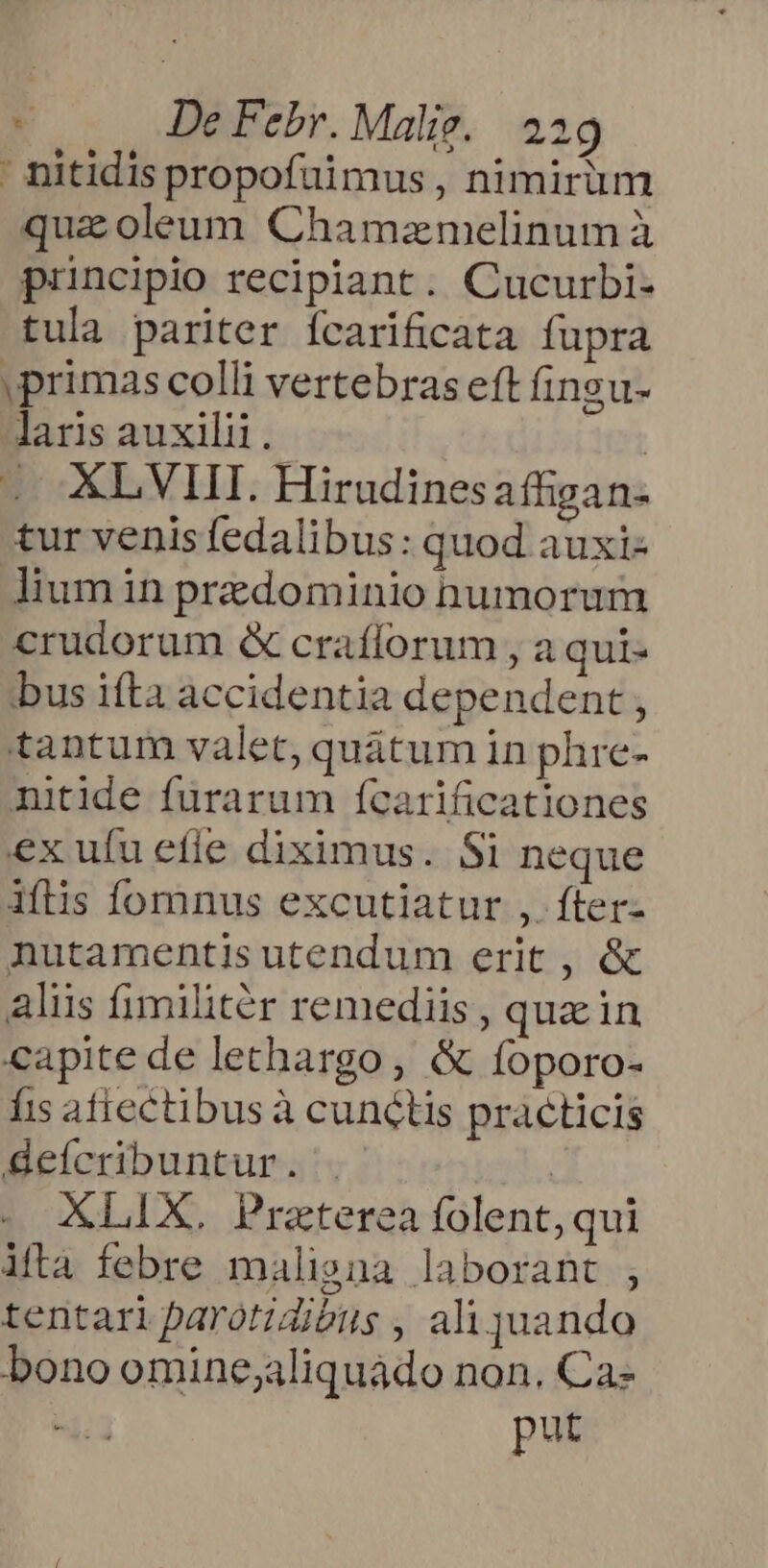 nitidis propofuimus , nimirum quaoleum Chamamelinum à principio recipiant. Cucurbi- tula pariter fcarificata fupra primas colli vertebras eft fingu- laris auxilii. | .. AL VIIT. Hirudinesaffigan- tur venis fedalibus: quod auxi- lium in predominio numorum crudorum &amp; crafforum , a qui- bus ifta accidentia dependent, tantum valet, quátum in phre- nitide furarum fícarificationes ex ufu efle diximus. Si neque iflis Íomnus excutiatur ,. fter- nutamentis utendum erit , &amp; alus fimilitér remediis, quain capite de lethargo , &amp; foporo- fis atiectibus à cunctis practicis deícribuntur. |. | XLIX. Praterea folent, qui ifta febre malisna laborant , tentari parotiZitus , ali juando bono omine;aliquádo non. Ca- 1 put
