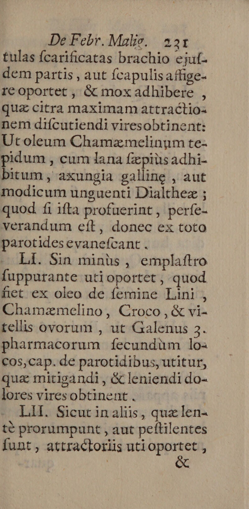 tulas fcarificatas brachio ejuf- dem partis , aut fcapulisaffige- reoportet , &amp; mox adhibere , qua citra maximam attractio- nem diícutiendi viresobtinent: Utoleum Chamzmelinum te- pidum , cum lana fzepiüs adhi- bitum , axungia galline , aut modicum unguenti Dialthez ; quod. fi ifta profuerint, perfe- verandum eít, donec ex toto parotides evanefcant . Li. Sin minüs , emplaftro fuppurante uti oportet , quod fet ex oleo de femine Lini, Chamzamelino, Croco , &amp; vi- tells ovorum , ut Galenus 3. pharmacorum fÍíecundüm lo. C0s,cap. de parotidibus, utitur, quz mitigandi , &amp; leniendi do- lores viresobtinent. | LII. Sicut in aliis, quz len- te prorumpunt , aut peftilentes funt , attractoriis uti xxi L