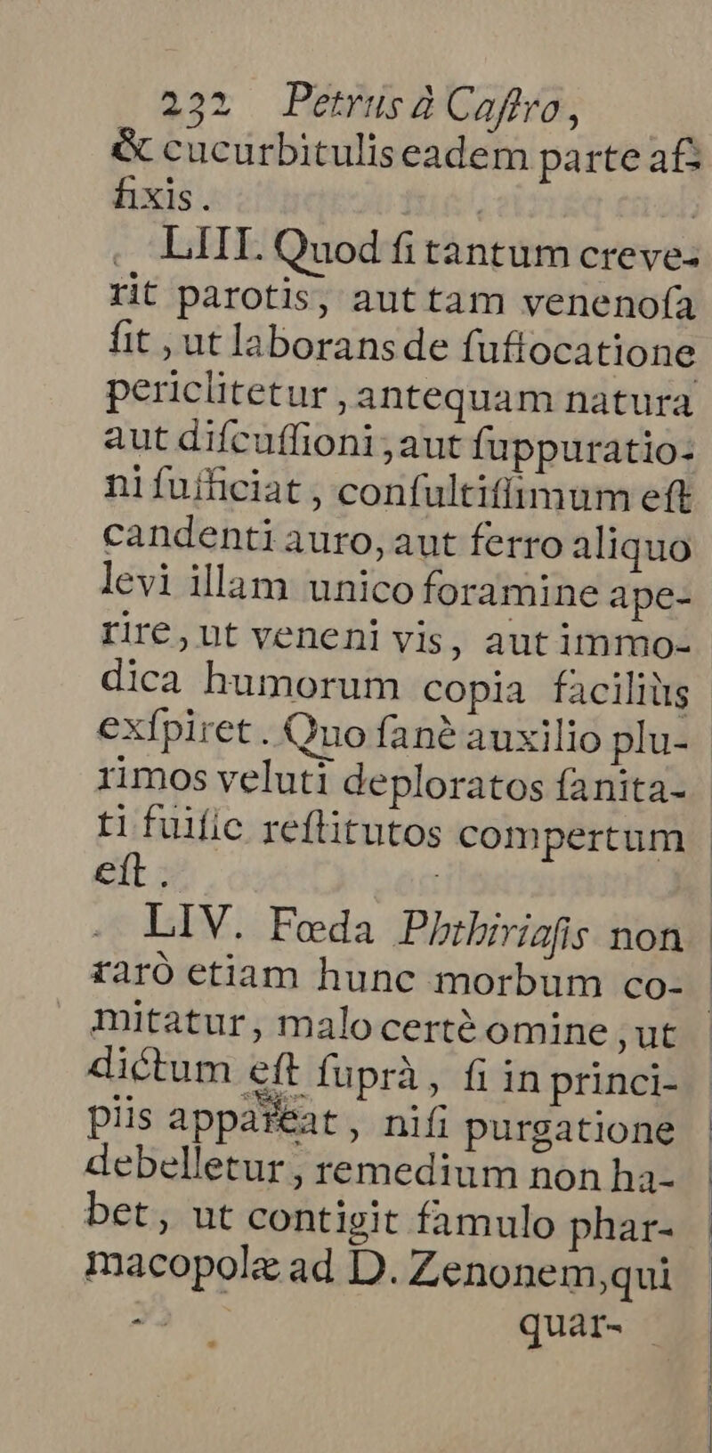 &amp; cucurbituliseadem parte a£ fixis. | | LIH. Quod fi tantum creve- rit parotis, aut tam venenofa fit , ut laborans de fuftocatione periclitetur , antequam natura aut difcuffioni aut fuppuratio- ni fuificiat , confultifimum eft candenti auro, aut ferro aliquo levi illam unico foramine ape- rire, ut veneni vis, aut immo- exfpiret. Qno fané auxilio plu- rimos veluti deploratos fanita- tifuific reftitutos compertum ett | mitatur, malocerté omine ut dictum eft fuprà, fi in princi- piis appafeat , nifi purgatione debelletur , remedium non ha- bet, ut contigit famulo phar- macopolz ad D. Zenonem,qui X quar-