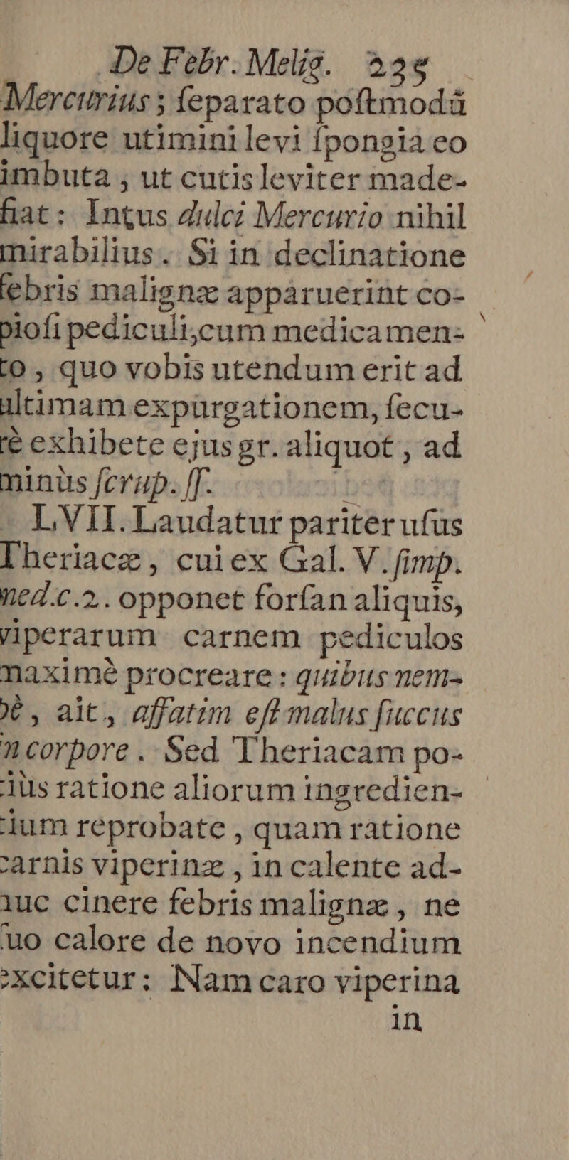 Merctirius 5 feparato poftmodá liquore utiminilevi fpongia eo imbuta , ut cutisleviter made- hat: Intus Zulcz Mercurio nihil mirabilius. Si in declinatione ebris maligna appaáruerint co- biofi pediculi;ycum medicamen- ' i0 , quo vobis utendum erit ad ültimam expürgationem, fecu- e exhibete ejusgr. aliquot ; ad minus fcrap. [T. .bet - L VII. Laudatur pariter ufus Iheriace, cuiex Gal. V. fimp. ntd.c.2.. opponet forfan aliquis, Hperarum carnem pediculos naximé procreare : quibus nem- X , ait, affatim eff malus fuccus n corpore .. Sed 'Theriacam po- ius ratione aliorum ingredien- dum reprobate , quam ratione 'arnis viperinz , in calente ad- iuc cinere febris maligna , ne uo calore de novo incendium Xcitetur; Nam caro viperina in