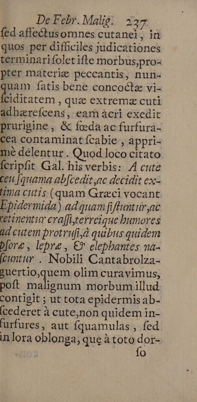 fed affeéctusomnes cutanei, in quos per difhciles judicationes terminarifoletifte morbus;pro- pter materie peccantis, nun- uam fatis bene concoctz vi- fw qua extremz cuti adharefcens, eam àcrii exedit prurigine , & foeda ac furfura- cea contaminat fcabie , appri- mé délentur. Quod loco citato fcripfit Gal. his verbis: A4 cute cen [quama ab[cedit ac decidit ex- Ima cutis (quam Graci vocant Epidermida) ad quam fiflunturyac tetimentur craffigerreique humores 2d cutem protrufi,à quibus quidem bore , lepre , €» elephantes na- [cuntur . Nobili Cantabrolza- ?uertio,quem olim curavimus, poft malignum morbum illud contigit ; ut tota epidermis ab- (cederet à cute,non quidem in- turfures, aut Íquamulas , fed inlora oblonga; que à toto E o