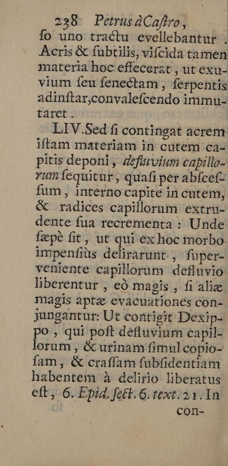 fo uno tractu evellebantur . Acris &amp; fubtilis, vifcida tamen materia hoc effecerat , ut exu- vium feu fenectam , ferpentis adinftar,convalefcendo immu- taret. LIV.Sed fi contineat acrem iftam materiam in cütem ca- pitis deponi, Zefirvium capillo- Yumícquitur, quafi per abfcef- fum, interno capite in cutem, &amp; radices capillorum extru- dente fua recrementa : Unde Ízpé fit, ut qui ex hoc morbo impenfiüs delis ire ; füper- veniente capillorum defluvio liberentur , eÓ magis , fi alize. magis apta evacuationes con- jungantur: Ut contigit Dexip- po , qui poft défluvium capil- lorum , &amp; urinam fimul copio- fam, &amp; craffam fübfidentiam habentem à delirio liberatus ett, 6. Epid. fett. G. text. 21. In Corn-