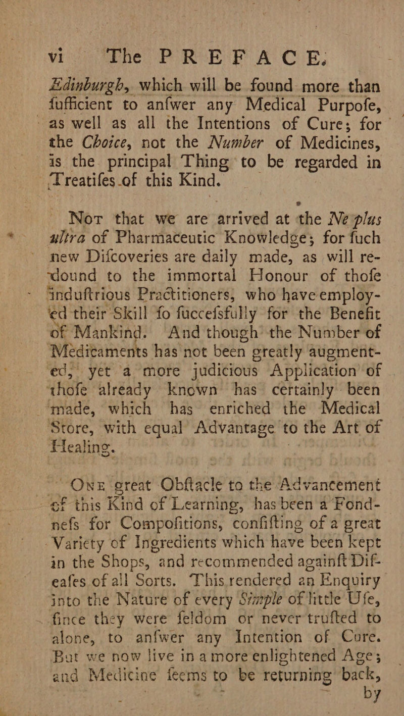 Edinburgh, which will be found more. than fufficient to anfwer any Medical Purpofe, the Choice, not the Number of Medicines, is the principal Thing to be regarded in _Treatifes.of this Kind. Nor that we are arrived at the Ne plus ultra of Pharmaceutic Knowledge; for fuch new Difcoveries are daily made, as will re- rdound to the immortal Honour of thofe induftrious Practitioners, who have employ- ‘ed their Skill fo fuccefsfully for the Benefit of ‘Mankind. And though’ the Number of Méeditaments has not been ereatly augment- ed, yet a more judicious Application’ of ‘thofe already known has certainly been made, which has enriched the Medical Store, with equal Advantage t to the Art of Healing. HoH great Obfacte to the nereandkinet f this Kind of Learning, has been a Fond- efi for Compofitions, confifting of a great Variety of Ingredients which have been kept in the Shops, and recommended againft Dif- eafes.of all Sorts. This.rendered an Enquiry into the Nature of every S/mple of little Ufe, _fince they were feldom or never trufted to alone, to anfwer any Intention of Core. But we now live ina more enlightened Age; and Medicine ie to be returning back, by