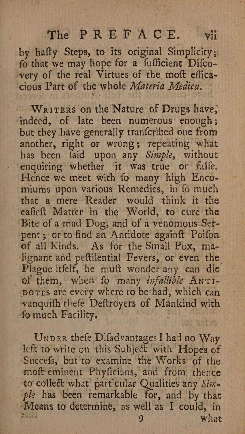 by hafty Steps, to its original Simplicity ;. fo that we may hope for a fufficient Difco- very of the real Virtues of the moft effica- cious Part of the whole Materia Medica. ~ Writers on the Nature of Drugs have, ‘indeed, of late been numerous enough; but they have generally tranfcribed one from another, right or wrongs; repeating what has been faid upon any Simple, without ‘enquiring whether it was true or falfe. Hence we meet with fo many high Enco- | ‘miums upon various Remedies, in fo much that a mere Reader would think it the eafieft Matter in the World, to cure the Bite of a mad Dog, and of a venomous Set- pent; orto find an Antidote againft Poifon. of all Kinds. As for the Small Pox, ma-- -lignant and peftilential Fevers, or even the Plague itfelf, he muft wonder any can die of them, when fo many infallible Anti- DOTES are every where to be‘had, which can vanquifh thefe Deftroyers of Mankind with ‘fo much Facility. : | Unoer thefe Difadvantages I had no Way left to write on this Subject with Hopes of Succefs, butte examine the Works of the -moft'eminent Phyficians, and from thence to colleé&amp;t what particular Qualities any Sim- ‘ple has ‘been remarkable for, and by that Means to determine, as well'as I could, in “seg 9. what