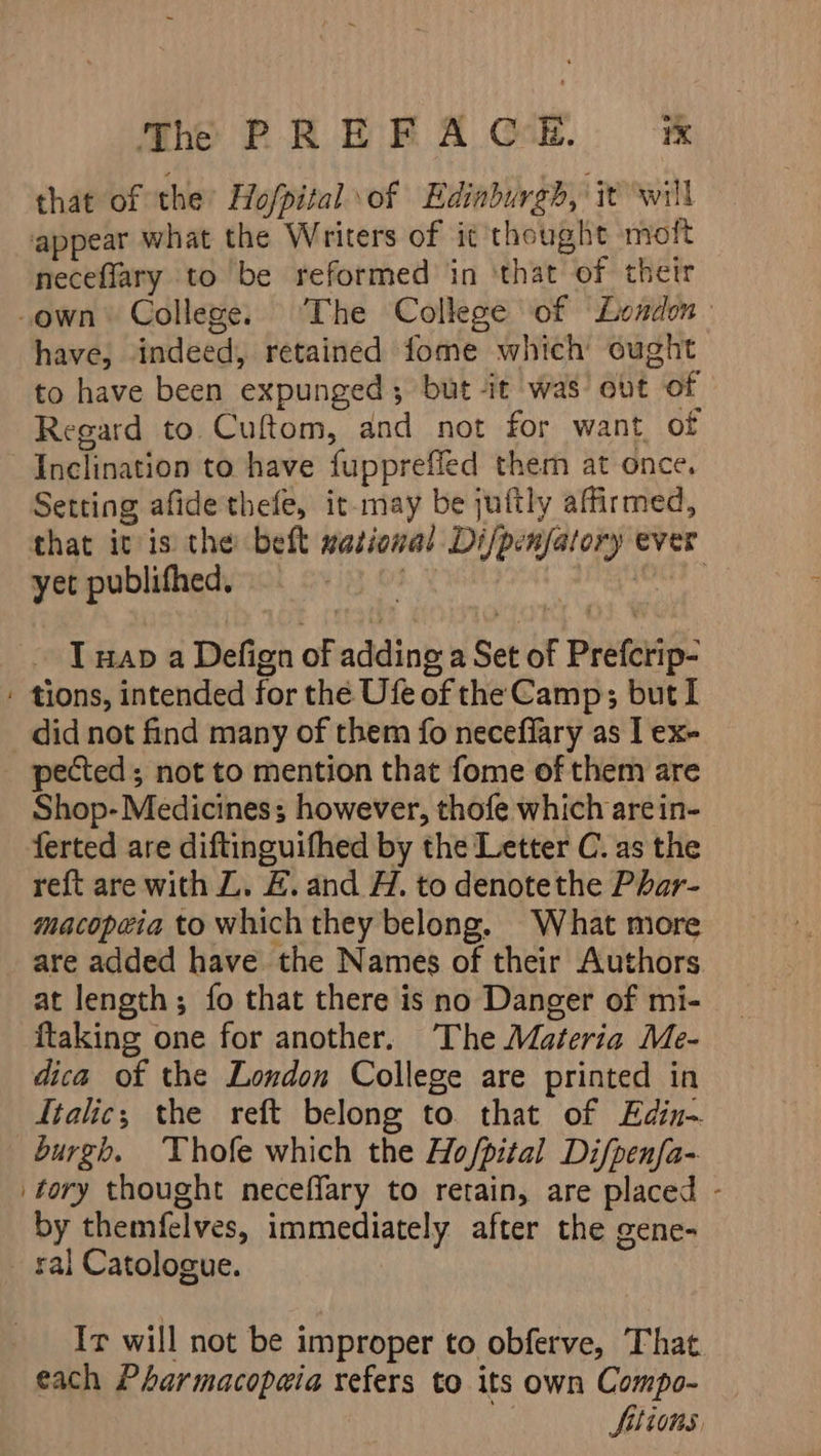 that of the Hofpital \of Edinburgh, it will appear what the Writers of it thought moft neceflary to be reformed in ‘that of thetr -own College. ‘The College of “London have, indeed, retained fome which ought to have been expunged; but -it was’ ovt of Regard to Cuftom, and not for want, of Inclination to have fuppreffed them at once, Setting afidethefe, it may be juftly affirmed, that itis the bett mational Difpenfatory ever yet publifhed, ig 8 7 I nap a Defign of adding a Set of Prefcrip- : tions, intended for the Ufe of the Camp; but I did not find many of them fo neceflary as I ex- pected; not to mention that fome of them are Shop- Medicines; however, thofe which arein- ferted are diftinguifhed by the Letter C. as the reft are with ZL. &amp;. and H. to denotethe Phar- macopeia to which they belong. What more are added have the Names of their Authors at length; fo that there is no Danger of mi- ftaking one for another. The Materia Me- dica of the London College are printed in Italic; the reft belong to that of Edin- burgh. Vhofe which the Ho/pital Di/penfa- tory thought neceffary to retain, are placed - by themfelves, immediately after the gene- ral Catologue. Ir will not be improper to obferve, That each Pharmacopaia refers to its own Compo- 2 Sitions,