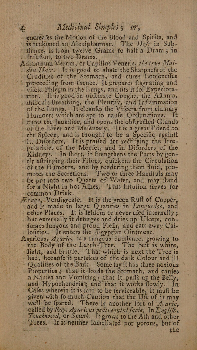 - encreafes the Motion of the Blood and Spirits, and _ ‘gs reckoned-an_ Alexipharmac. The Do/e in Sub- - ftance, is from twelve Grains to halfa Dram; in + Infafien, totwo Drams. Adianthum Verum, or Capillus Veneris, the true Mai- . den Hair: tis good to abate the Sharpnefs of the » Crudities of the Stomach, and cures Loofeneffes \ proceeding from thence. It prepares ftagnating and - vifcid Phiegm in the Lungs, and fits it for Expectora- 2 tion. tis good in obftinate Coughs, the Afthma, | _ dificult Breathing, the Pleurify, and Inflammation of the. Lungs. It cleanfes the Vifcera from clammy Humours which are apt to caufe Obftructions. It — * cures the Jaundice, and opens the obftru@ted Glands of the.Liver and Mefentery. It is a great Friend to the Spleen, and is thought to be a Specific againf ats Diforders. It is prarfed for rectifying the Irre- eularities of the Menfes, and in Diforders of the Kidneys. In fhort, it ftrengthens the Parts by gen- - tly aftringing their Fibres, quickens the Circulation of the Humours, and by rendering them fluid, pro- .. motes the Secretions. T'wo or three Handfuls may ' «be putinto two Quarts of Water, and may ftand for a Night in hot Afhes. This Infufion ferves for | --common: Drink. -* fErugo, Verdigreafe, tis the green Ruft of Copper, ‘and is made in large Quanties-in Languedoc, and + other Places. It is feldom or never ufed internally ; . but externally it deterges and dries up Ulcers, con- dumes fungous and proud Flefh, and eats away Cal- lofities. It enters the Avgyptian Ointment. Agaricus, Agaric, is a fungous Subftance, growing to the Body of the Larch-Tree. The beft is white, light,‘ and brittle, That which is next the Tree is bad, becaufe it partakes of the dark Colour and ill ~~ Qualities of the Bark: Some fay it has three noxious » Properties ; -that it-loads the Stomach, and caufes a Naufea and Vomiting; that it puffs up the Belly, and Hypochondria¥ and ‘that it works flowly. In Cafes wherein it is faid to be ferviceable, it muft be -.given with fo much-Caution that the Ufe of it may well be fpared. There is another fort of Avaric, called by Ray, Agaricus pedis equini facie. In Englifh, Touchwood, or Spunk. It grows tothe Afh and other ‘Frees.. Itas neither lamellated nor porous, but ied Beeiel Sa the