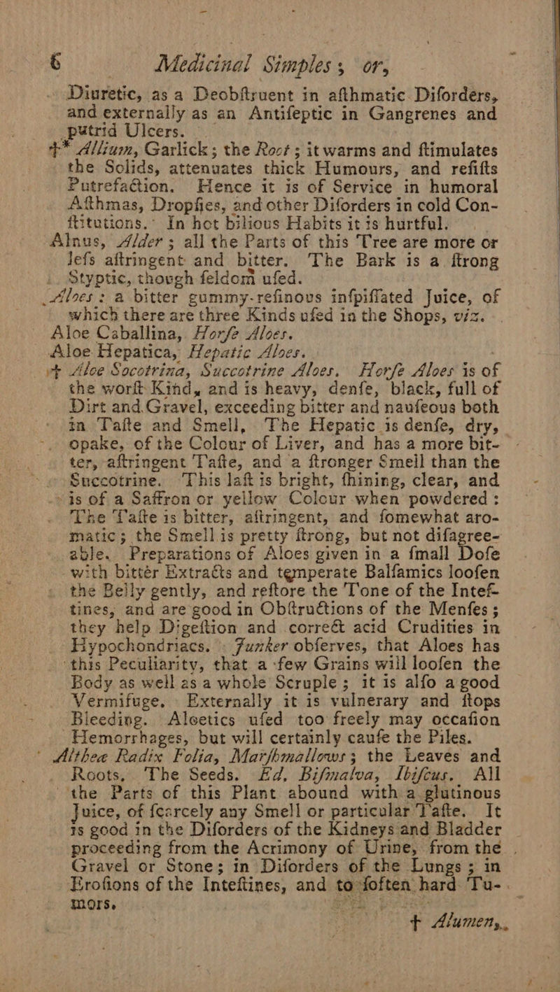 - 6 Medicinal Simples; or, . Diuretic, asa Deobflruent in afthmatie Diforders, and externally as an Antifeptic in Gangrenes and putrid Ulcers. +* Allium, Garlick; the Roct ; it warms and ftimulates the Solids, attenuates thick Humours, and refifts PutrefaQion. Hence it is of Service in humoral Afthmas, Dropfies, and other Diforders in cold Con- ititutions.’ In hot bilious Habits it is hurtful. Alnus, /der ; all the Parts of this Tree are more or Jefs aftringent and bitter. The Bark is a. ftrong Styptic, thovgh feldom ufed. _ilees : a bitter gummy-refinovs infpiffated Juice, of which there are three Kinds ufed in the Shops, viz. Aloe Caballina, Horfe Aloes. Aloe Hepatica, Hepatic Ales. vt Aloe Socotrina, Succotrine Aloes. Horfe Aloes is of the wor Kind, and is heavy, denfe, black, full of Dirt and. Gravel, exceeding bitter and naufeous both mm Tafte and Smell, The Hepatic is denfe, dry, opake, of the Colour of Liver, and has a more bit- ter, aftringent Tafte, and a ftronger Smell than the « Succotrine. ‘This laft is bright, fhining, clear, and » is of a Saffron or yellow Colcur when powdered : The Tafte is bitter, aitringent, and fomewhat aro- matic; the Smellis pretty ftrong, but not difagree- able. Preparations of Aloes given in a fmall Dofe with bitter Extracts and temperate Balfamics loofen the Belly gently, and reftore the Tone of the Inte&amp; tines, and are good in Obftruétions of the Menfes ; they help Digeftion and correé&amp; acid Crudities in Hypochondriacs. . Fumker obferves, that Aloes has ‘this Peculiarity, that a -few Grains will loofen the Body as well as a whole Scruple; it 1s alfo a good Vermifuge, Externally it is vulnerary and ftops Bleeding. Aleetics ufed too freely may occafion ~Hemorrhages, but will certainly caufe the Piles. ’ Althea Radix Folia, Marfhmallows; the Leaves and Roots, The Seeds. Ed. Bifmaloa, ILbifcus. All the Parts of this Plant abound with a glutinous Juice, of fcarcely any Smell or particular Vafte, It 1s good in the Diforders of the Kidneys and Bladder proceeding from the Acrimony of Urine, fromthe . Gravel or Stone; in Diforders of the Lungs ; in Erofions of the Inteftines, and to foften hard ‘Tu-. mors, t i oa ee $f Alumeny,,,