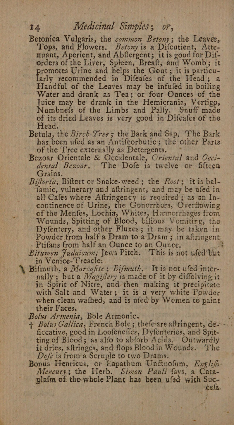 Betonica Vulgaris, the common Betony; the Leaves, Tops, and Flowers. S#etony is a Difcutient, Atte- nuant, Aperient, and Abftergent; it is good for Dif- - orders of the Liver, Spteen, Breaft, and Womb; it promotes Urine and helps the Gout; it is particu- larly recommended in Difeafes of the Head; a Handful of the Leaves may be infufed in boiling Water and drank as Tea; or four Ounces of the Juice may be drank in the Hemicrania, Vertigo, Numbnefs of the Limbs and Palfy. Snuff made a se dried Leaves is very good in Difeafes of the ead. . Betula, the Birch-Tree ; the Bark and Sap. The Bark has. been ufed as an Antifcorbutic; the other Parts of the Tree externally as Detergents. Bezoar Orientale &amp; Occidentale, Oriextal and Occi- dental Bezoar. The Dofe is twelve or fifteen Grains. Biftorta, Biftort or Snake-weed ; the Root; it is bal- ‘famic, vulnerary and aftringent, and may be ufed in all Cafes where Aftringency is required ; as an In- continence of Urine, the Gonorrhces, Overflowing of the Menfes, Lochia, Whites, Hzemorrhages from Wounds, Spitting of Blood, bilious Vomiting, the Dyfentery, and other Fluxes; it may be taken in Powder from half a Dram to a Dram; in aftringent - Ptifans from half an Ounce to an Ounce. = Bitumen Fudaicum, Jews Pitch. ‘This is not ufed but in Venice-T reacle. eat \ Bifmuth, a Marcafite; Bifmuth. Tt is not ufed inter- nally; but a Magi/fery is made of it by diffelving it in Spirit of Nitre, and then making it precipitate with Salt and Water; it is a very white Powder when clean wafhed, and is ufed by Women to paint their Faces. Bolus Armenia, Bole Armonic. ficcative, good in Loofeneifies, Dyfenteries, and Spit- ting of Blood; as alfo to abforb Acids. Outwardly it dries, aftringes, and ftops Bloodin Wounds. The Dofe is froma Scruple totwo Drams. ~ ei: Bonus Flenricus, or Eapathum Un@uofum, Exglifh- Mercury; the Herb. Simon Pauli fays, a Cata- plafm of. the whole Plant has been ufed with ths ‘CEAS.