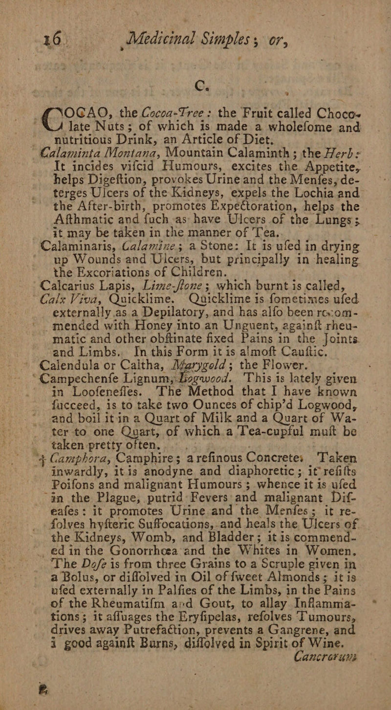 C. uf FNOGAO, the Cocoa-Tree: the Fruit called Choco~ _A late Nuts; of which is made a wholefome and _ _ nutritious Drink, an Article of Diet. Calaminta Montana, Mountain Calaminth; the Herbs It incides vifcid Humours, excites the Appetite, - helps Digeftion, provokes Urine and the Menfes, de- terges Ulcers of the Kidneys, expels the Lochia and the After-birth, promotes Expectoration, helps the Afthmatic and fuch as have Ulcers of the Lungs; it may be taken in the manner of 'Tea. Calaminaris, Calamine; a Stone: It is ufed in drying ‘up Wounds and Ulcers, but principally in healing the Excoriations of Children. Calcarius Lapis, Lime-ftone; which burnt is called, Calx Viva, Quicklime. Quicklime is fometimes ufed. externally .as a Depilatory, and has alfo been rec:om- ' mended with Honey into an Unguent, againit rheu- matic and other obftinate fixed Pains in the Joints. and Limbs. In this Form it is almoft Cauftic, Calendula or Caltha, Aéarygeld; the Flower. *Campechenfe Lignum;.Jisgwood. This is lately given in Loofenefles. The Method that I have known fucceed, is to take two Ounces of chip’d Logwood, and boil it in a Quart of Milk and a Quart of Wa- | ter to one Quart, of which.a Tea-cupful muft be taken pretty often. — ) “4 Gamphora, Camphire; arefinous Concrete; ‘Taken - inwardly, itis anodyne and diaphoretic ; it refifts Poifons and malignant Humours $ whence it is ufed “an the Plague, putrid Fevers: and malignant Dif- eafes: it promotes Urine.and the Menfes; it re- folves hyfteric Suffocations,-and heals the Ulcers of the Kidneys, Womb, and Bladder; it is commend- _ edin the Gonorrheea and the Whites in Women, The Dofe is from three Grains to a Scruple given in a Bolus, or diflolved in Oil of fweet Almonds ; it is ufed externally in Palfies of the Limbs, in the Pains of the Rheumatifm ard Gout, to allay Inflamma- tions; it affuages the Eryfipelas, refolves Tumours, drives away Putrefaction, prevents a Gangrene, and i good againit Burns, diffolved in Spirit of Wine. Cancreruns
