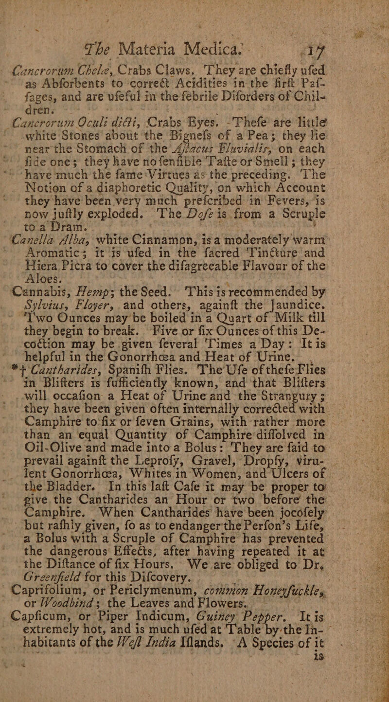 - Cancrorum Chele, Crabs Claws. ‘They are chiefly ufed ~ as Abforbents to correét Acidities in the firft’ Paf- fages, and are ufeful in the febrile Diforders of Chil- Grete Oe 8h ek tase 2 : Cancrorum Oculi diGi, Crabs Eyes. -Thefe*are little ' white Stones about the Bignefs of a Pea; they lie near the Stomach of the A/fecus Fluvialis, on each ‘fide one; they have nofenfible Tafte or Smell ; they ** “have much the fame ‘Virtues as the preceding. ‘The . Notion of a diaphoretic Quality, on which Account * - they have been very much prefcribed in ‘Fevers, ‘is now juftly exploded. The Defeis from a Scruple toa Dram. | ' Canella Alba, white Cinnamon, isa moderately warnt Aromatic; it ‘is ufed in the facred Tincture and Sagat to cover the difagreeable Flavour of the Aloes. et Cannabis, Hemp; the Seed. This isrecommended by Sylvius, Floyer, and others, againft the Jaundice. T'wo Ounces may be boiled in a Quart of Milk till they begin to break. ‘Five or fix Ounces of this De- coction may be given feveral ‘Times a Day: It is * “helpful in the Gonorrhosa and Heat of Urine. , * + Cautharides, Spanifh Flies. The Ufe of thefeFlies *- an Blifters is fufficiently known, and ‘that Blifters will occafion a Heat of Urine and the Strangury ; they have been given often internally corrected with Camphire to‘fix or feven Grains, with rather more than an equal Quantity of Camphirediffolved in Oil-Olive and made into a Bolus: They are faid to prevail againft the Leprofy, Gravel, Dropfy, viru- _ _ Jent Gonorrhcea, Whites in Women, and Ulcers of | the Bladder. In this laft Cafe it may be proper to’ Ae give the Cantharides an Hour or two before’ the ‘ Camphire. When Cantharides have been jocofely ial but rafhiy given, fo as to endangerthe Perfon’s Life, — - uy a Bolus with a Scruple of Camphire has prevented | the dangerous Effects, after having repeated it at the Diftance of fix Hours. Weare obliged to Dr, — Greenfield for this Difcovery. 4 pst _ Caprifolium, or Periclymenum, common Honeyfuckley, or Woodbind; the Leaves and Flowers. ~ Capficum, or Piper Indicum, Guiney Pepper, Itis extremely hot, and is much ufed at Table bythe In- © habitants of the Ve India Mlands. ‘A Species of it . . ? ae =