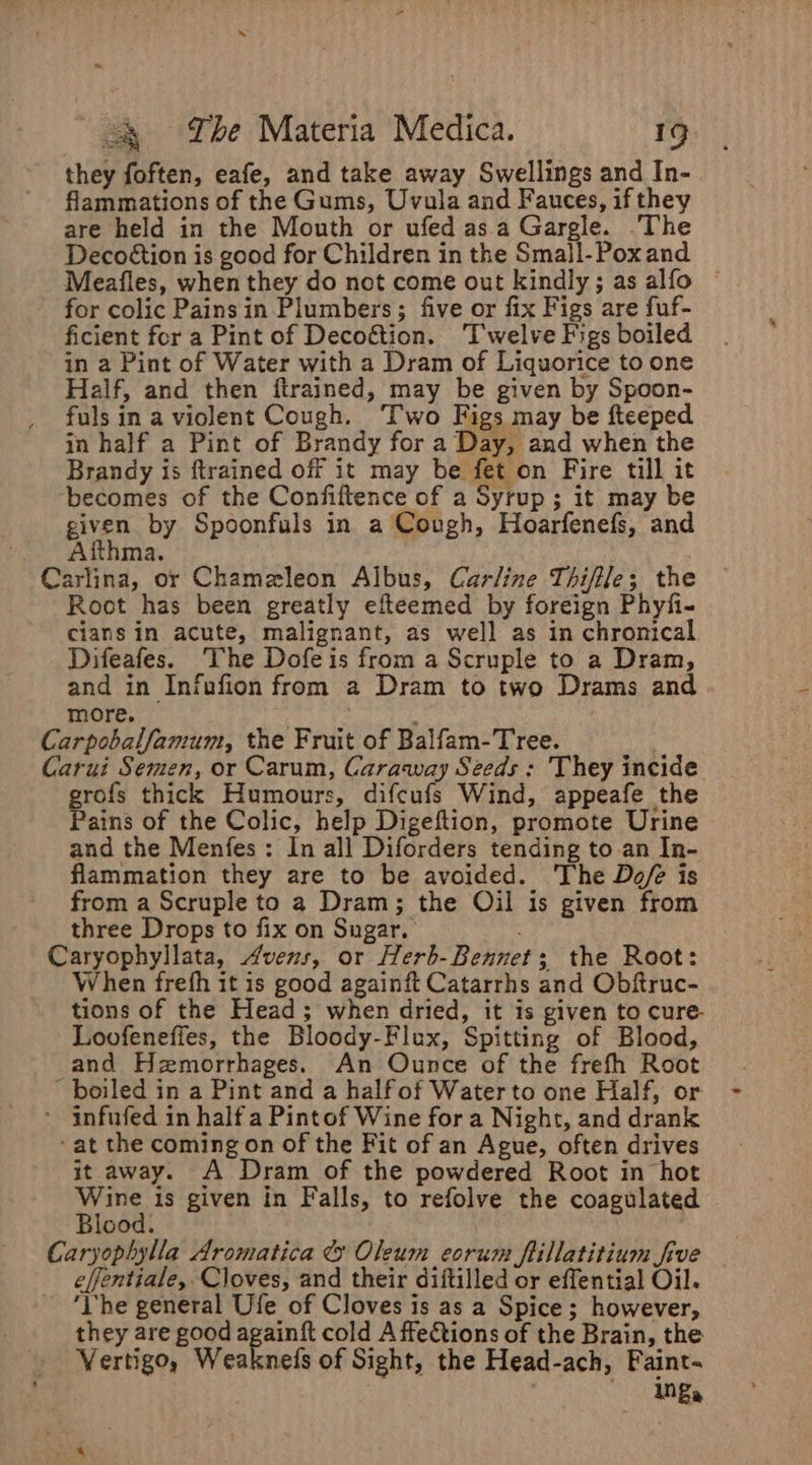 » ~ = The Materia Medica. 19 they foften, eafe, and take away Swellings and In- flammations of the Gums, Uvula and Fauces, if they are held in the Mouth or ufed asa Gargle. The Decoétion is good for Children in the Smajl-Poxand Meafles, when they do not come out kindly; as alfo © for colic Pains in Plumbers; five or fix Figs are fuf- ficient for a Pint of Decoétion. Twelve Figs boiled in a Pint of Water with a Dram of Liquorice to one Half, and then firained, may be given by Spoon- fuls in a violent Cough. ‘Two Figs may be fteeped in half a Pint of Brandy for a Day, and when the Brandy is ftrained off it may be fet on Fire till it becomes of the Confiftence of a Syrup; it may be given by Spoonfuls in a Cough, Hoarfenefs, and Aithma. Carlina, or Chameleon Albus, Carline Thifile; the Roct has been greatly efteemed by foreign Phyfi- cians in acute, malignant, as well as in chronical Difeafes. The Dofeis from a Scruple to a Dram, and in Infufion from a Dram to two Drams and more. Carpobalfamum, the Fruit of Balfam-Tree. Carui Semen, or Carum, Caraway Seeds; They incide grofs thick Humours, difcufs Wind, appeafe the Pains of the Colic, help Digeftion, promote Urine and the Menfes: In all Diforders tending to.an In- flammation they are to be avoided. The Dofé is from a Scruple to a Dram; the Oil is given from three Drops to fix on Sugar. Caryophyllata, Avens, or Herb-Bennet; the Root: When frefh it is good againft Catarrhs and Obftruc- tions of the Head; when dried, it is given to cure- Loofeneffes, the Bloody-Flux, Spitting of Blood, and Hzmorrhages. An Ounce of the frefh Root ~ boiled in a Pint and a half of Water to one Half, or ' infufed in half a Pintof Wine for a Night, and drank ‘at the coming on of the Fit of an Ague, often drives it away. A Dram of the powdered Root in hot Wine is given in Falls, to refolve the coagulated Blood. Caryophylla Aromatica &amp; Oleum eorum flillatitium five effentiale, Cloves, and their diftilled or effential Oil. - “Vhe general Ufe of Cloves is as a Spice; however, they are good ee cold A ffections of the Brain, the Vertigo, Weaknefs of Sight, the Head-ach, Faint- ings