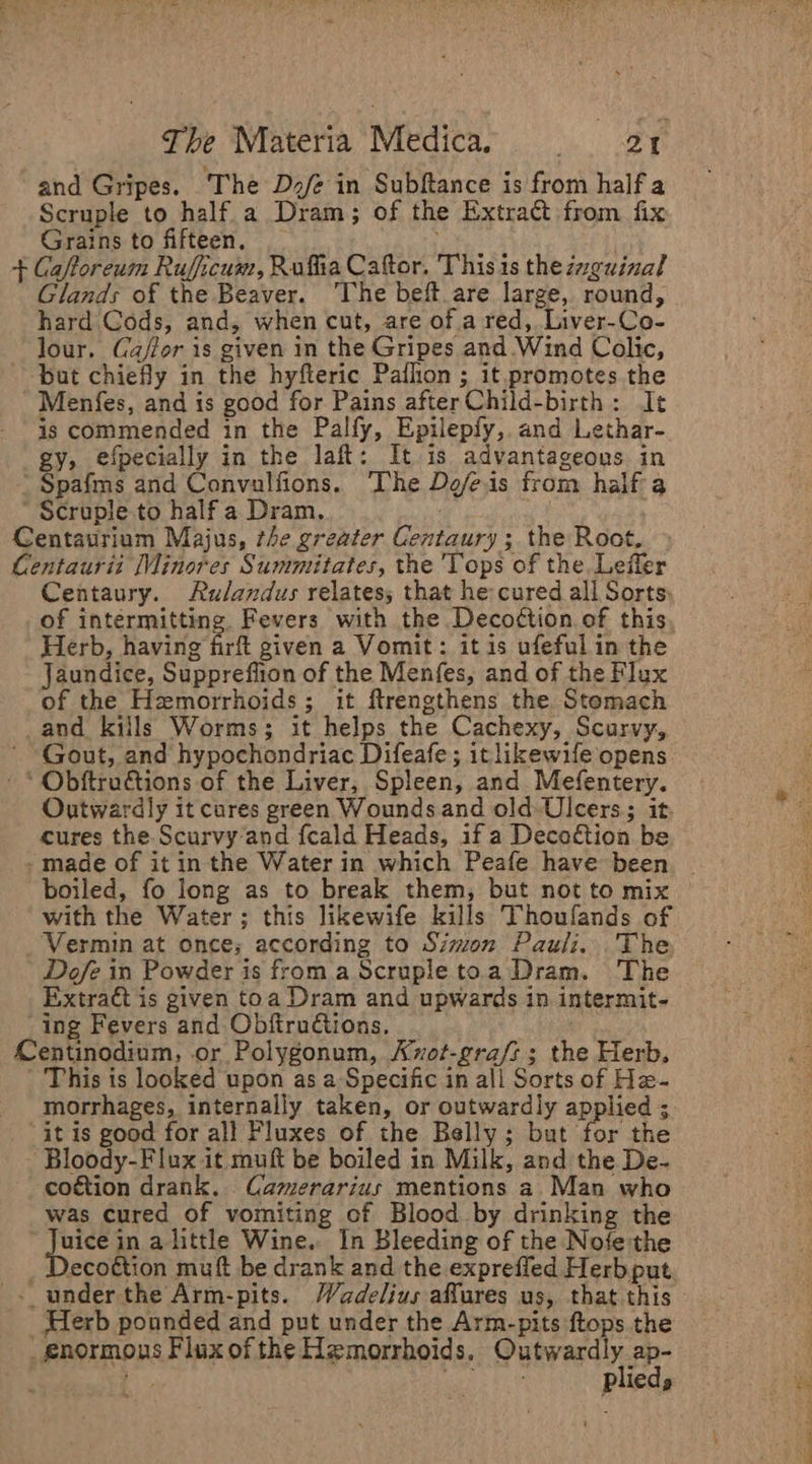 and Gripes. ‘The D2/é in Subftance is from half a Scruple to half a Dram; of the Extract from fix Grains to fifteen, + Caftoreum Ruficum, Rufia Caftor, Thisis thezzguinal Glands of the Beaver. ‘The beft are large, round, hard Cods, and, when cut, are of.a red, Liver-Co- lour. Ca/lor is given in the Gripes and.Wind Colic, ~ bat chiefly in the hyfteric Pafhon ; it.promotes the Menfes, and is good for Pains afterChild-birth: It is commended in the Palfy, Epilepfy, and Lethar- gy, efpecially in the laft: It is advantageous in -Spafms and Convulfions. ‘The Defeis from half a Scruple to half a Dram, Centaurium Majus, the greater Centaury ; the Root, Centaurit Minores Summitates, the Tops of the. Leffler Centaury. Aulandus relates; that he cured all Sorts: of intermitting. Fevers with the Deco¢tion of this, Herb, having firf given a Vomit: it is ufeful in the Jaundice, Suppreffion of the Menfes, and of the Flux of the Hemorrhoids; it ftrengthens the Stomach and kills Worms; it helps the Cachexy, Scurvy, Gout, and hypochondriac Difeafe; it likewife opens * Obftructions of the Liver, Spleen, and Mefentery. Outwardly it cures green Wounds and old Ulcers; it. cures the. Scurvy’and {cald Heads, if a Decoction be made of it in the Water in which Peafe have been _ boiled, fo long as to break them, but not to mix with the Water; this likewife kills Thoufands of Vermin at once; according to Simon Pauli. The Dofe in Powder is froma Scrupletoa Dram. The Extratt is given toa Dram and upwards in intermit- ing Fevers and ObftruGtions. Centinodium, or Polygonum, Avot-gra/s ; the Herb, - This is looked upon as a Specific in all Sorts of He- morrhages, internally taken, or outwardly applied ; it is good for all Fluxes of the Belly; but for the ‘Bloody-Flux it muft be boiled in Milk, and the De- coétion drank. Camerarius mentions a. Man who was cured of vomiting of Blood by drinking the | ras in alittle Wine. In Bleeding of the Nofe the ecoétion muft be drank and the expreffed Herbput - under the Arm-pits. Wadelius affures us, that this _ Herb pounded and put under the Arm-pits ftops the enormous Flux of the Hemorrhoids, Parvard&gt;: sa ON Pileda