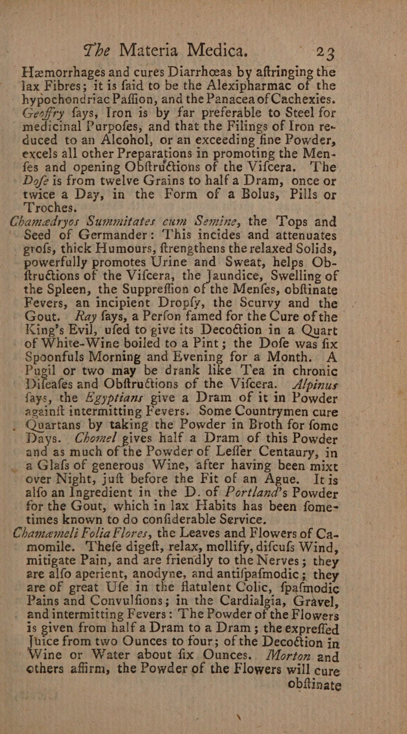 Hemorrhages and cures Diarrhoeas by aftringing the jax Fibres; it is faid to be the Alexipharmac of the hypochondriac Paffion, and the Panacea of Cachexies. Geofry fays, Iron is by far preferable to Steel for medicinal Purpofes, and that the Filings of Iron re« duced to an Alcohol, or an exceeding fine Powder, excels all other Preparations in promoting the Men- fes and opening Obftruétions of the Vifcera. ‘The - Dofe is from twelve Grains to half a Dram, once or twice a Day, in the Form of a Bolus, Pills or Troches. Chamedryos Summitates cum Semine, the Tops and Seed of Germander: ‘This incides and attenuates grofs, thick Humours, ftrengthens the relaxed Solids, powerfully promotes Urine and Sweat, helps Ob- ftru€tions of the Vifcera, the Jaundice, Swelling of the Spleen, the Suppreffion of the Menfes, obftinate Fevers, an incipient Dropfy, the Scurvy and the | Gout. Ray fays, a Perfon famed for the Cure of the | King’s Evil, ufed to give its Decoétion in a Quart of White- Wine boiled to a Pint; the Dofe was fix Spoonfuls Morning and Evening for a Month. A Pugil or two may be drank like Tea in chronic Difeafes and Obftruétions of the Vifcera. A/pinus fays, the Agyptians give a Dram of it in Powder againit intermitting Fevers. Some Countrymen cure . Quartans by taking the Powder in Broth for fome Days. _ Chomel gives half a Dram of this Powder and as much of the Powder of Lefler Centaury, in a Glafs of generous Wine, after having been mixt over Night, juft before the Fit of an Ague. It is alfo an Ingredient in the D. of Portlana’s Powder for the Gout, which in lax Habits has been fome- times known to do confiderable Service. ? Chamaemeli Folia Flores, the Leaves and Flowers of Ca- momile. Thefe digeft, relax, mollify, difcufs Wind, mitigate Pain, and are friendly to the Nerves; they are alfo aperient, anodyne, and antifpafmodic; they are of great Ufe in the flatulent Colic, fpafmodic Pains and Convulfions; in the Cardialgia, Grivel, and intermitting Fevers: The Powder of the Flowers is given from half a Dram to a Dram ; the expreffed Juice from two Ounces to four; of the Decoétion in Wine or Water about fix Ounces. Morton and others affirm, the Powder of the Flowers will cure obftinate