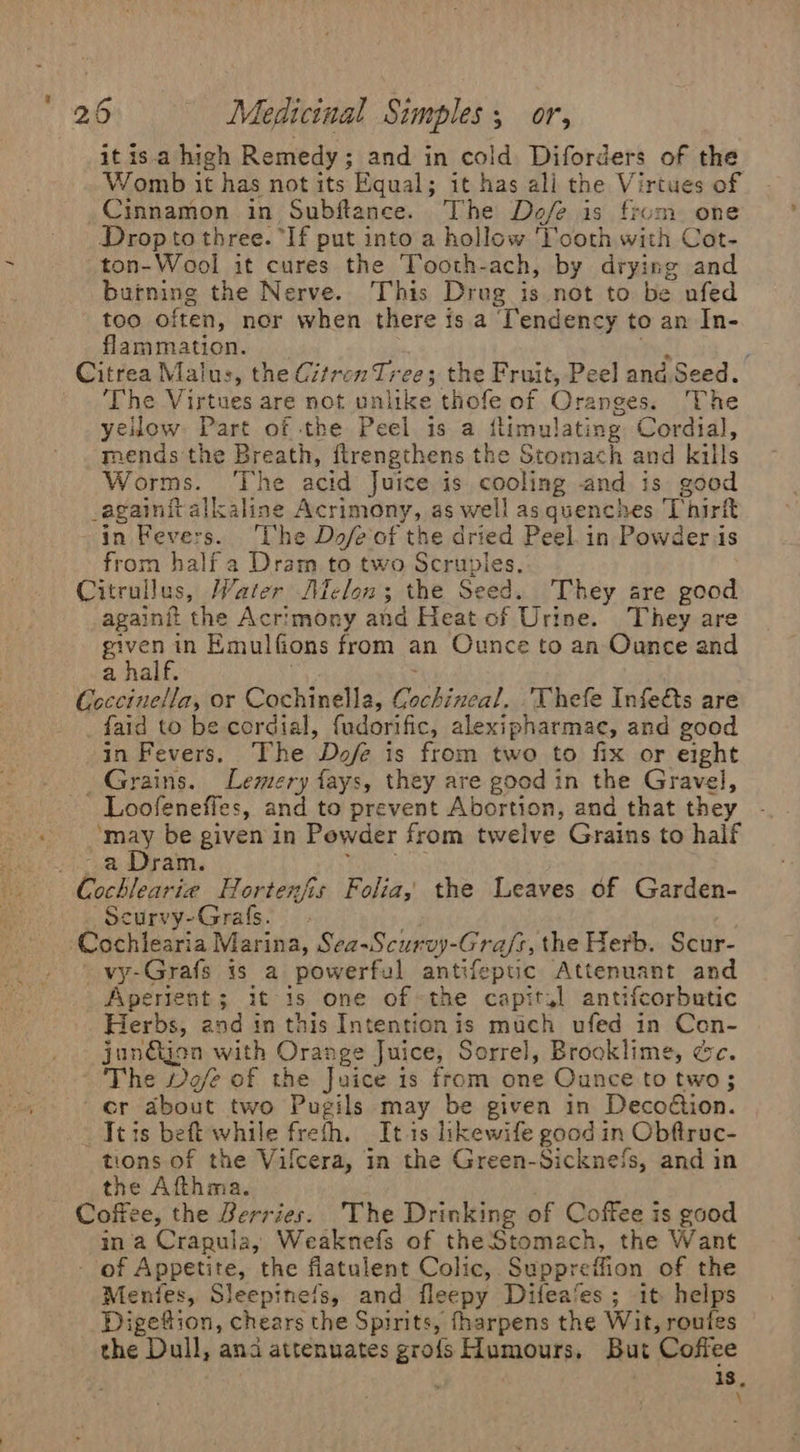 it isa high Remedy; and in cold Diforders of the Womb it has not its Equal; it has ali the Virtues of Cinnamon in Subftance. The Dofe is from one Dropto three. “If put into a hollow ‘lcoth with Cot- ton-Wool it cures the Tooth-ach, by drying and burning the Nerve. This Drug is not to be ufed too often, nor when there is a Tendency to an In- flammation. Sey ; Citrea Malus, the Citren Tree; the Fruit, Peel and. Seed. The Virtues are not unlike thofe of Oranges. The yellow Part of the Peel is a ilimulating Cordial, mends the Breath, flrengthens the Stomach and kills Worms. ‘The acid Juice is cooling and is good _againit alkaline Acrimony, as well as quencnes Thirft in Fevers. ‘The Dofeof the dried Peel. in Powder is from half a Dram to two Scruples, Citrullus, Water Aiclon; the Seed. They are good againft the Acrimony and Heat of Urine. They are Syn ae Emulfions from an Ounce to an Ounce and a half. Coccinella, or Cochinella, Gochincal. 'Thefe Infe&amp;s are _faid to be cordial, fudorific, alexipharmae, and good in Fevers. The Dofe is from two to fix or eight _ Grains. Lemery fays, they are good in the Gravel, - Loofeneffes, and to prevent Abortion, and that they ‘may be given in Powder from twelve Grains to half th ram, Peer ship Cochlearie Hortenfis Folia, the Leaves of Garden- Scurvy-Grafs. Cochlearia Marina, Sea-Scurvy-Gra/fs, the Herb. Scur- vy-Grafs 1s a powerful antifepuc Attenuant and Aperient; it 1s one of~the capit,] antifcorbutic Herbs, and in this Intention is much ufed in Con- jun€ijea with Orange Juice, Sorrel, Brooklime, dc. ~ The Dofe of the Juice is from one Ounce to two; cr about two Pugils may be given in Decoétion. _Jeis beft while freth. Itis likewife good in Obftruc- tions of the Vifcera, in the Green-Sickne‘s, and in the Afthma. Coffee, the Berries. The Drinking of Coffee is good ina Crapula, Weaknefs of theStomach, the Want - of Appetite, the flatulent Colic, Suppreffion of the Menfes, Sleepinefs, and fleepy Difea‘es ; it helps Digettion, chears the Spirits, fharpens the Wit, routes the Dull, ana attenuates grofs Humours. But Coffee 18, \