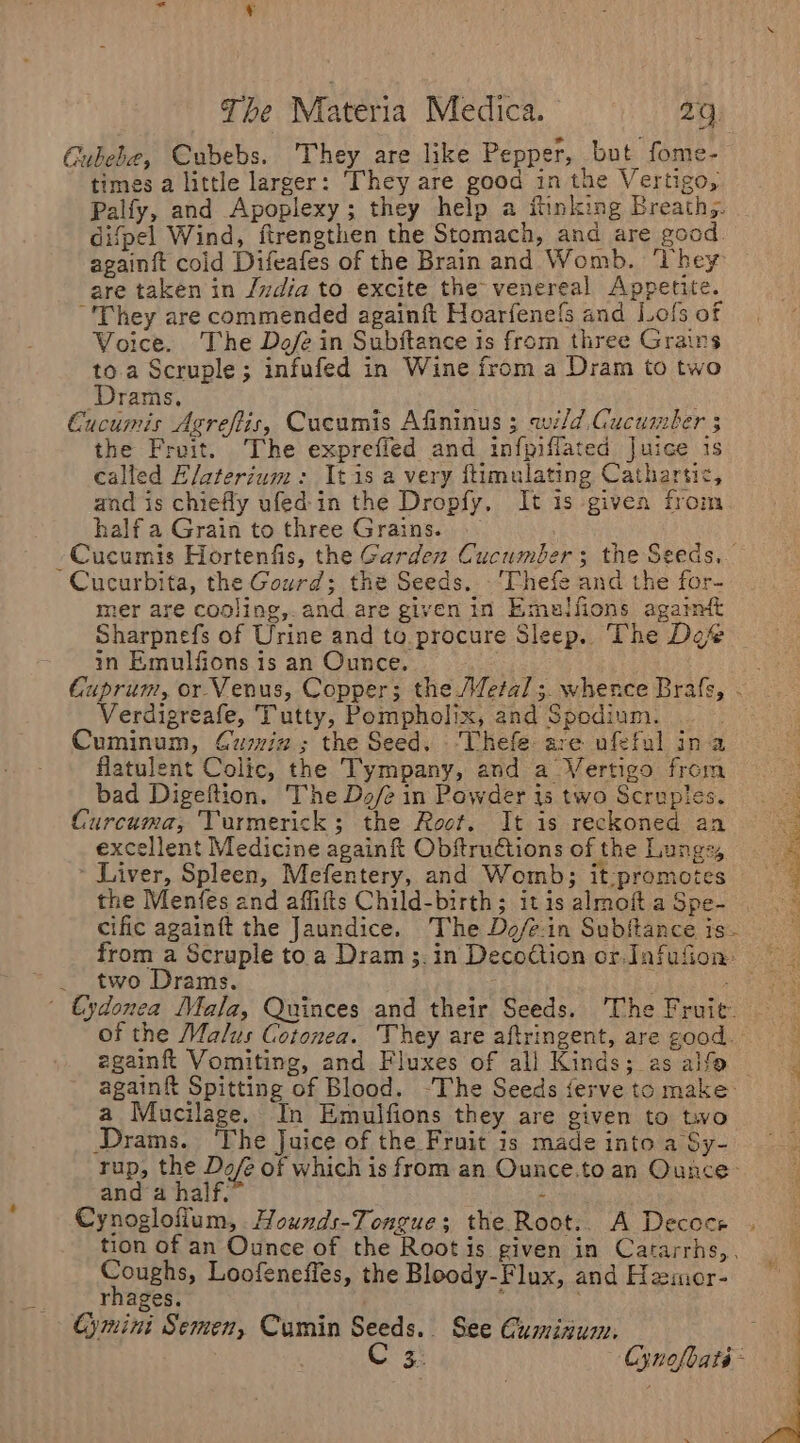 Cubebe, Cubebs. They are like Pepper, but fome- times a little larger: ‘They are good in the Vertigo, Palfy, and Apoplexy; they help a inking Breathg. difpel Wind, ftrengthen the Stomach, and are good. againft cold Difeafes of the Brain and Womb. ‘hey are taken in /vdia to excite the venereal Appetite. -'They are commended againft Hoarfenels and Lols of Voice. The Dofe in Subjitance is from three Grains to. a Scruple; infufed in Wine from a Dram to two Drams, Cucumis Agreftis, Cucumis Afininus 3 wild Cucumber 3 the Fruit. The exprefied and infpifflated Juice is called Elaterium: It is a very ftimulating Cathartic, and is chiefly ufed in the Dropfy, It is given from half a Grain to three Grains. — Cucumis Hortenfis, the Garden Cucumber; the Seeds. Cucurbita, the Gourd; the Seeds. -'Thefe and the for- mer are cooling, and are given in Emaulfions agaimt Sharpnefs of Urine and to procure Sleep. The Def in Emulfions 1s an Ounce. ey Cuprum, or Venus, Copper; the (fetal ;. whence Brafs, . Verdigreafe, Tutty, Pompholix, and Spodium. Cuminum, Cumwi2; the Seed. ‘Thefe are ufeful ina flatulent Colic, the Tympany, and a Vertigo from bad Digeftion. The Dz/e in Powder is two Scruples. Curcuma, Turmerick; the Root. It is reckoned an excellent Medicine again Obftruétions of the Lungs, - Liver, Spleen, Mefentery, and Womb; it-promotes the Menfes and affifts Child-birth; itis almoftaSpe- . cific againft the Jaundice. The Do/e-in Subftance is- from a Scruple toa Dram;.in Decoction or. Infufion two Drams. nae S | €ydonea Mala, Quinces and their Seeds. The Fruit of the Malus Cotonea. They are aftringent, are good. &gt; zgainft Vomiting, and Fluxes of all Kinds; as alfo : again Spitting of Blood. -The Seeds ferve to make i a Mucilage. In Emulfions they are given to two Drams. ‘The Juice of the Fruit is made into a Sy- rup, the Do/e of which is from an Ounce.to an Ounce and ‘a half.” - Cynoglofium, Hounds-Tongue; the Root.. A Decoce tion of an Ounce of the Rootis given in Catarrhs,, SOUERS, Loofenefies, the Bloody-Flux, and Hamor- rhages. ; Cymini Semen, Cumin Seeds. See Guminum. | C 3. Cynofbate-