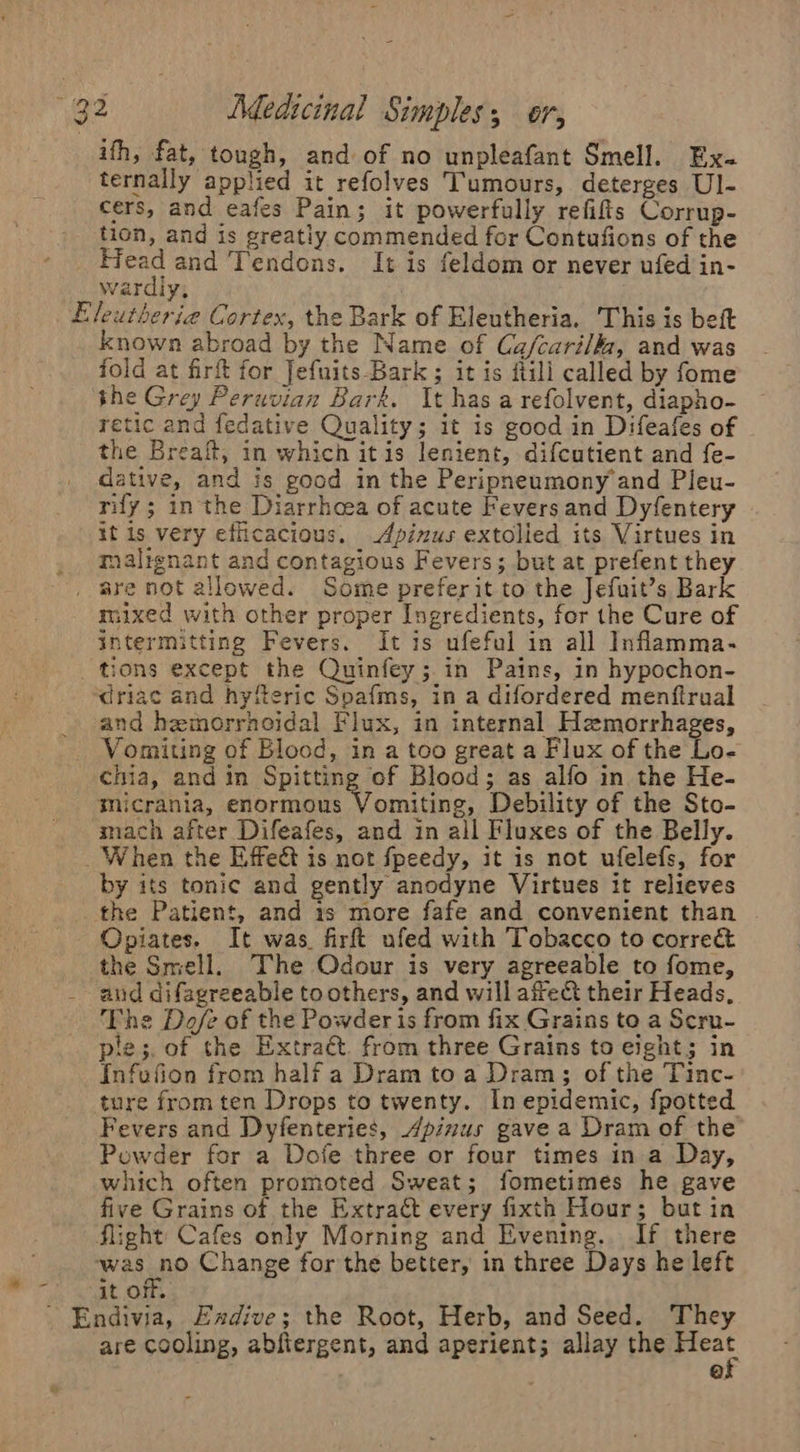 i’ ifh, fat, tough, and of no unpleafant Smell. Ex- ternally applied it refolves Tumours, deterges Ul- cers, and eafes Pain; it powerfully refifis Corrup- tion, and is greatiy commended for Contufions of the Hes and ‘Tendons. It is feldom or never ufed in- Wardiy, known abroad by the Name of Ca/cari/, and was fold at firft for Jefnits- Bark ; it is ftili called by fome the Grey Peruvian Bark. It has a refolvent, diapho- retic and fedative Quality; it is good in Difeafes of the Breaft, in which itis lenient, difcutient and {e- dative, and is good in the Peripneumony and Pleu- rify ; in the Diarrhoea of acute Fevers and Dyfentery it is very efficacious. Apinus extolied its Virtues in malignant and contagious Fevers; but at prefent they mixed with other proper Ingredients, for the Cure of intermitting Fevers. It is ufeful in all Inflamma- tions except the Quinfey;.in Pains, in hypochon- and hemorrhoidal Flux, in internal Hemorrhages, Vomiting of Blood, in a too great a Flux of the Lo- chia, and in Spitting of Blood; as alfo in the He- mach after Difeafes, and in all Fluxes of the Belly. by its tonic and gently anodyne Virtues it relieves Opiates. It was. firft ufed with Tobacco to corre&amp; the Smell. The Odour is very agreeable to fome, and difagreeable to others, and will affe&amp;t their Heads, The Doefe of the Powder is from fix Grains to a Scru- ple; of the Extraét. from three Grains to eight; in Infufion from half a Dram toa Dram; of the Tinc- ture from ten Drops to twenty. In epidemic, {potted Fevers and Dyfenteries, Apizus gave a Dram of the Powder for a Doje three or four times in a Day, which often promoted Sweat; fometimes he gave five Grains of the Extract every fixth Hour; but in it off. are cooling, abfiergent, and aperient; allay the oe Q.