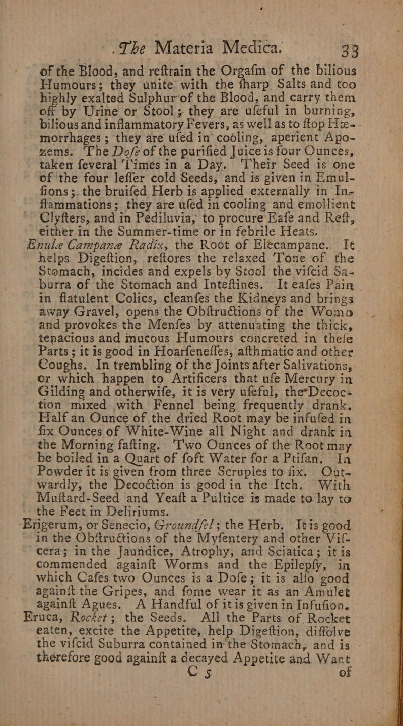 of the Blood, and reftrain the Orgafm of the bilious Humours; they unite with the fharp Salts and too highly exalted Sulphur’of the Blood, and carry them off by Urine or Stool; they are ufeful in burning, bilious and inflammatory Fevers, as well as to ftop Hx-- morrhages ; they are ufed in cooling, aperient Apo- zems. ‘The Do/é of the purified Juice is four Ounces, taken feveral 'imes in a Day. ‘Their Seed is one of the four leffer cold Seeds, and is given in Emul- fions ;. the bruifed Herb is applied externally in In- flammations; they are ufed in cooling and emollient Clyfters,.and in Pediluvia, to procure Eafe and Reff, . either in the Summer-time or in febrile Heats. -E helps Digeftion, reftores the relaxed Tone of the Stomach, incides and expels by Stool the vifcid Sa- barra of the Stomach and Inteftines. It eafes Pain in flatulent Colics, cleanfes the Kidneys and brings away Gravel, opens the Obftruétions of the Womb and provokes the Menfes by attenuating the thick, tenacious and mucous Humours concreted in thefe Parts ; it is good in Hoarfenefles, afthmatic and other Coughs. In trembling of the Joints after Salivations, or which happen to Artificers that ufe Mercury in Gilding and otherwife, it is very ufeful, the-Decoc- tion mixed with Fennel being frequently drank. Half an Ounce of the dried Root may be infufed in fix Ounces of White-Wine all Night and drank in the Morning fafting. ‘Two Ounces of the Root may be boiled in a Quart of foft Water for a Ptifan. In Powder it is given from three Scruples to fix. Out. wardly, the Decoétion is good in the Itch. With Mutftard-Seed and Yeaft a Pultice is made to lay to the Feet in Deliriums. rigerum, or Senecio, Ground/e!; the Herb. Itis good in the Obftrudtions of the Myfentery and other Vif- cera; in the Jaundice, Atrophy, and Sciatica; it is commended againft Worms and the Epilepfy, in which Cafes two Ounces is a Dofe; it is alfo good againit the Gripes, and fome wear it as an Amulet againft Agues. A Handful of itis given in Infufion. eaten, excite the Appetite, help Digeftion, diffolve the vifcid Suburra contained inthe Stomach, and is - therefore good againit a Saeki Appetite and ene 5 0