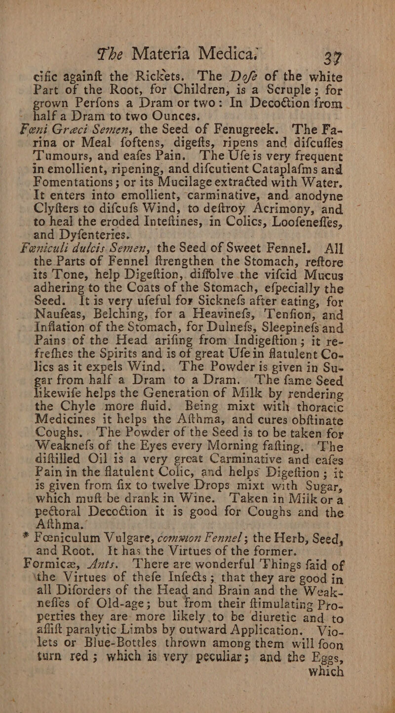 cific againft the Rickets. The Dof of the white Part of the Root, for Children, is a Scruple; for grown Perfons a Dram or two: In Decoétion from _ - half a Dram to two Ounces. Feni Greci Semen, the Seed of Fenugreek. The Fa- rina or Meal foftens, digefts, ripens and difcuffes Tumours, and eafes Pain. The Ufeis very frequent in emollient, ripening, and difcutient Cataplafms and Fomentations ; or its Mucilage extracted with Water. It enters into emollient, carminative, and anodyne Clyfters to difcufs Wind, to deftroy Acrimony, and to heal the eroded Inteftines, in Colics, Loofenefles, and Dyfenteries. : Feniculi dulcis Semen, the Seed of Sweet Fennel. All the Parts of Fennel ftrengthen the Stomach, reftore its Tone, help Digeftion,. diffolve the vifcid Mucus adhering to the Coats of the Stomach, efpecially the Seed. It is very ufeful for Sicknefs after eating, for Naufeas, Belching, for a Heavinefs, Tenfion, and Inflation of the Stomach, for Dulnefs, Sleepinefs and Pains of the Head arifing from Indigeftion; it re- frefhes the Spirits and is of great Ufein flatulent Co- lics as it expels Wind. ‘The Powder is given in Su- gar from half a Dram to a Dram. ‘The fame Seed hkewife helps the Generation of Milk by rendering the Chyle more fluid. Being mixt with thoracic Medicines it helps the Afthma, and cures obftinate Coughs. . The Powder of the Seed is to be taken for. Weaknefs of the Eyes every Morning fafting. The diftilled Oil is a very great Carminative and eafes Pain in the flatulent Colic, and helps Digeftion ; it is given from fix to twelve Drops mixt with Sugar, which muft be drank in Wine. Taken in Milkora pectoral Decotion it is good for Coughs and the Afthma.’ * Feeniculum Vulgare, common Fennel; the Herb, Seed, and Root. It has the Virtues of the former. Formice, Ants. There are wonderful Fhings faid of \the Virtues of thefe Infe&amp;ts; that they are good in all Diforders of the Head and Brain and the Weak- neffles of Old-age; but from their ftimulating Pro- perties they are more likely to be diuretic and to afift paralytic Limbs by outward Application. Vio- ‘lets or Blue-Bottles thrown among them will foon turn red; which is very peculiar; and the Egos 55°39 which