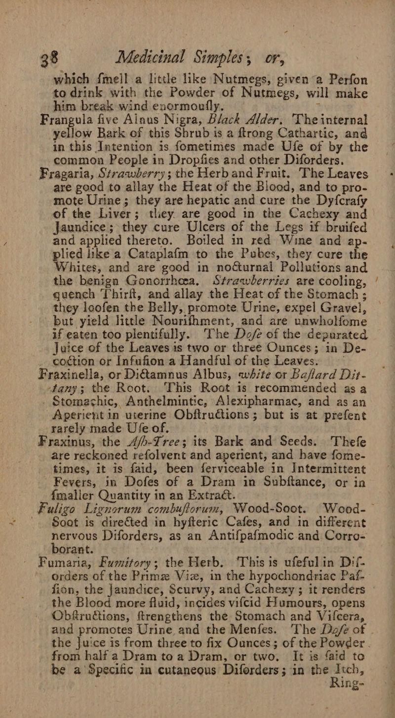 which fmell a littl like Nutmegs, given a Perfon to drink with the Powder of Nutmegs, will make him break wind encrmoufly. : ? Frangula five Alnus Nigra, Black Alder. The internal yellow Bark of this Shrub is a ftrong Cathartic, and in this Intention is fometimes made Ufe of by the common People in Dropfies and other Diforders. Fragaria, Strawberry; the Herb and Fruit. The Leaves are good to allay the Heat of the Blood, and to pro- mote Urine; they are hepatic and cure the Dyfcrafy of the Liver; they. are good in the Cachexy and Jaundice; they cure Ulcers of the Legs if bruifed and applied thereto. Boiled in red Wine and ap. plied like a Cataplafm to the Pubes, they cure the Whites, and are good in nocturnal Pollutions and the benign Gonorrhea, Strawberries are cooling, quench Thirft, and allay the Heat of the Stomach ; they loofen the Belly, promote Urine, expel Gravel, but yield little Nourifhment, and are unwholfome if eaten too plentifully. The Dofe of the depurated Juice of the Leaves is two or three Ounces; in De- coction or Infufion a Handful of the Leaves. — Fraxinella, or Diamnus Albus, white or Baflard Dit- tany; the Root. This Root is recommended as a . Stomachic, Anthelmintic, Alexipharmac, and as an Aperient in uterine Obftruions; but is at prefent rarely made Use of. | Fraxinus, the 4/b-Iree; its Bark and Seeds. Thefe are reckoned refolvent and aperient, and have fome- times, it is faid, been ferviceable in Intermittent Fevers, in Dofes of a Dram in Subftance, or in {maller Quantity in an Extradt. Soot is directed in hyfteric Cafes, and in different nervous Diforders, as an Antifpafmodic and Corro- borant. . Fumaria, Fumitory; the Herb. ‘This is ufefulin Dif- orders of the Primze Viz, in the hypochondriac Paf- fion, the Jaundice, Scurvy, and Cachexy ; it renders the Blood more fluid, incides vifcid Humours, opens Obfructions, ftrengthens the Stomach and Vifcera, and promotes Urine and the Menfes. The Da/e of from half a Dram to a Dram, or two, It is faid to be a’ Specific in cutaneous Diforders; in the enti ; King- ~