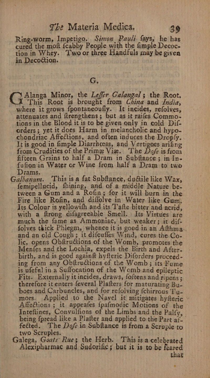 Ring-worm, Impetigo. Sion, Pauli. fays, he has cured the moit {cabby People wath the fimple Decoc- tion in Whey. Two or three Handfuls may be given in Deco¢tion. G. €j Ans Minor, the Lefer Galangal; the Root. 2 This Root is brought from China and Jndia, where it grows fpontaneoufly. It incides, refolves, attenuates and ftrengthens; but as it raifes Commo- tions in the Blood it is to be given only in cold Dif- orders; yet it does Harm in, melancholic and hypo- - chondriac Affections, and often induces the Droply. It is good in fimple Diarrhceas, and Vertigoes arifing from Cradities of the Prime Viz. ‘The Def is from fifteen Grains to half a Dram in Subftance ; in In- fufionin Water or Wine from half a Dram to two Drams. ; | Galbanum, This isa fat Subfance, dudtile like Wax, femipellucid, fhiming, and of a middle Nature be- tween a Gum and a Rofin; for it will burn in the Fire like Rofin, and diffolve in Water like Gum, Its Colour is yellowish and its Tafte bitter and acrid, with a ftrong difagreeable Smell. Its Virtues are much the fame as Ammoniac, but weaker; it dif- folves thick Phlegm, whence it is good in an Afthma and an old Cough; it difcuffes Wind, cures the Co- lic, opens Obfiructions of the Womb, promotes the Menfes and the Lochia, expels the Birth and After- birth, and is good againft hyfteric Diforders proceed- ing from any Obftructions of the Womb; its‘ Fume is ufefal in a Suffocation of the Womb and epileptic Fits. Externally itincides, draws, foftens and ripens ; therefore it enters feveral Plafters for maturating Bu- boes and Carbuncles, and for refolving {chirrous Ty- mors. Applied to the Navel it mitigates hyfteric ~ Affections ; it appeafes {pafmodic Motions of the Inteftines, Convulfions of the Limbs and the Palfy, being fpread like a Plafter and applied to the Part af fected. The Dofe in Subftance is from a Scrupie to two Scruples. Galega, Goats Rue; the Herb. This is a celebrated Alexipharmac and Sudorific ; but it is to be feared that