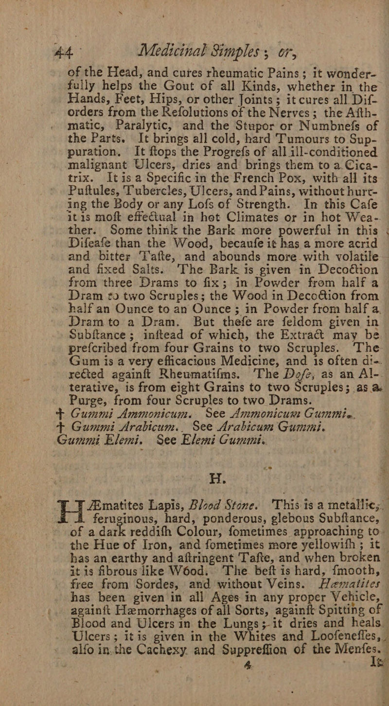 of the Head, and cures rheumatic Pains ; it wonder- fully helps the Gout of all Kinds, whether in the Hands, Feet, Hips, or other Joints; it cures all Dif- orders from the Refolutions of the Nerves; the Afth- matic, Paralytic, and the Stupor or Numbnefs of the Parts. It brings all cold, hard Tumours to Sup- | puration. It ftops the Progrefs of all ill-conditioned _ malignant Ulcers, dries and brings them to a.Cica- trix. Itisa Specific in the French Pox, with all its Puftules, Tubercles, Ulcers, and Pains, without hurt- ing the Body or any Lofs of Strength. In this Cafe itis moft effeciual in het Climates or in hot Wea- ther. Some think the Bark more powerful in this « Difeafe than the Wood, becaufe it has a more acrid and bitter T'afte, and abounds more with volatile — and fixed Salts. The Bark 1s given in Decoétion from three Drams to fix; in Powder from half a Dram to two Scruples; the Wood in Decoétion from - half an Ounce to an Ounce ; in Powder from half a, Dram to a Dram. But thefe are feldom given in Subftance; inftead of which, the Extract may be prefcribed from four Grains to two Scruples. The. Gum is a very efficacious Medicine, and 1s often di-. rected againft Rheumatifms. The Dofe, as an Al-. terative, is from eight Grains to two Scruples; as a&amp; Purge, from four Scruples to two Drams. + Gummi Ammonicum. See Ammonicum Cummtie, + Gummi Arabicum.. See Arabicum Gummi. Gummi Elemi. See Elemi Gumii.. H. ZEmatites Lapis, Blood Stone. ‘This is a metallic; 4. feruginous, hard, ponderous, glebous Subftance, of a dark reddith Colour, fometimes approaching to- the Hue of Iron, and fometimes more yellowifh ; it has an earthy and aftringent Tafte, and when broken it is fibrous like W6od. The beft is hard, fmooth, free from Sordes, and without Veins. Haematites has been given in all Ages in any proper Vehicle, again{t Hemorrhages of all Sorts, againft Spitting of Blood and Uicers in the Lungs; it dries and heals Ulcers ; itis given in the Whites and Loofenefles, alfo in.the Cachexy. and Suppreffion of the aga : _&amp; a