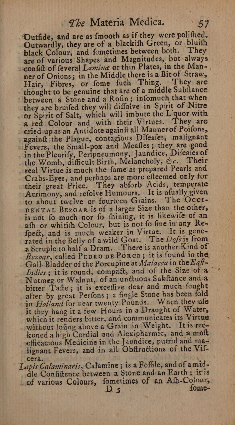 ‘Outfide, and are as fmooth as if they were polifhed. Outwardly, they are of a blackifh Green, or bluith black Colour, and fometimes between both. ‘They are of various Shapes and Magnitudes, but always © -confitt of feveral Lamina orthin Plates, in the Man- . ner of Onions; in the Middle there is a Bit of Straw, Hair, Fibres, or fome fuch Thing. They are thought to be genuine that are of a middle Subftance ‘between a Stone and a Rofin; infomuch that when they are bruifed they will difloive in Spirit of Nitre or Spirit of Salt, which will imbute the Liquor with a red Colour and with their Virtues. They are cried-up as an Antidote againft al Manner of Poifons, againft ‘the Plague, contagious Difeafes, malignant ‘Fevers, the Small-pox and Meafles; they are good in the Pleurify, Peripneumony, Jaundice, Difeafes of the Womb, difficult Birth, Melancholy, Gc. Their -yeal Virtue is much the fame as prepared Pearls and Crabs-Eyes, and perhaps are more efteemed only for their great Price. They abforb Acids, temperate Acrimony, and refolve Humours. « It is ufually given to about twelve or fourteen Grains. The Occs- DENTAL Bezoar is of a larger Size than the other, is not fo much nor fo fhining, it is likewife of an ath or whitith Colour, but is not fo fine in any Re- fpeét, and is much weaker in Virtue. It is gene- rated in the Belly of awild Goat. The De/eis from aScruple to half a Dram. There is another Kind of Bezoar, called Pepro pe Porco; itis found inthe Gall. Bladder of the Porcupine at Malacca in the Ea/t- Indies » it is round, compact, and of the Size of a ~ Nutmeg or Walnut, of an un€tuous Subftance and.a bitter [afte ; it is exceflive dear and much fought after by great Perfons; 2 fingle Stone has been fold - in Bolland for near twenty Pounds. When they ole it they hang it a few Hours in a Draught of Water, which it renders bitter, and communicates its Virtne without lofing above a Grain in Weight. It is rec- koned a high Cordial and Alexipharmic, and a moft efficacious Medicine in the Jaundice, putrid and ma- lignant Fevers, and in all Obftructions of the Vile cera. ‘ * Lapis Calaminaris, Calamine ; is a Fofiile, and of a mid- dle Confiftence between a Stone and:an Earth ; iris of various Colours, fometimes of an Afh-Coloar, Digi. s fome-